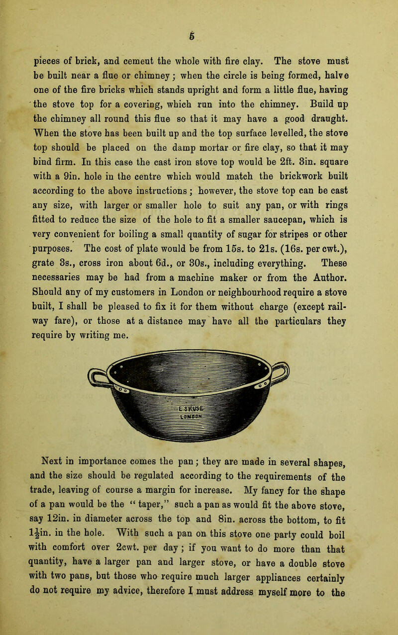 6 pieces of brick, and cement the whole with fire clay. The stove must be built near a flue or chimney; when the circle is being formed, halve one of the fire bricks which stands upright and form a little flue, having the stove top for a covering, which run into the chimney. Build up the chimney all round this flue so that it may have a good draught. When the stove has been built up and the top surface levelled, the stove top should be placed on the damp mortar or fire clay, so that it may bind firm. In this case the cast iron stove top would be 2ft. 3in. square with a 9in. hole in the centre which would match the brickwork built according to the above instructions; however, the stove top can be cast any size, with larger or smaller hole to suit any pan, or with rings fitted to reduce the size of the hole to fit a smaller saucepan, which is very convenient for boiling a small quantity of sugar for stripes or other purposes. The cost of plate would be from 15s. to 21s. (16s. percwt.), grate 3s., cross iron about 6d., or 30s., including everything. These necessaries may be had from a machine maker or from the Author. Should any of my customers in London or neighbourhood require a stove built, I shall be pleased to fix it for them without charge (except rail- way fare), or those at a distance may have all the particulars they require by writing me. Next in importance comes the pan; they are made in several shapes, and the size should be regulated according to the requirements of the trade, leaving of course a margin for increase. My fancy for the shape of a pan would be the “ taper,” such a pan as would fit the above stove, say 12in. in diameter across the top and 8in. across the bottom, to fit l|in. in the hole. With such a pan on this stove one party could boil with comfort over 2cwt. per day ; if you want to do more than that quantity, have a larger pan and larger stove, or have a double stove with two pans, but those who require much larger appliances certainly do not require my advice, therefore I must address myself more to the