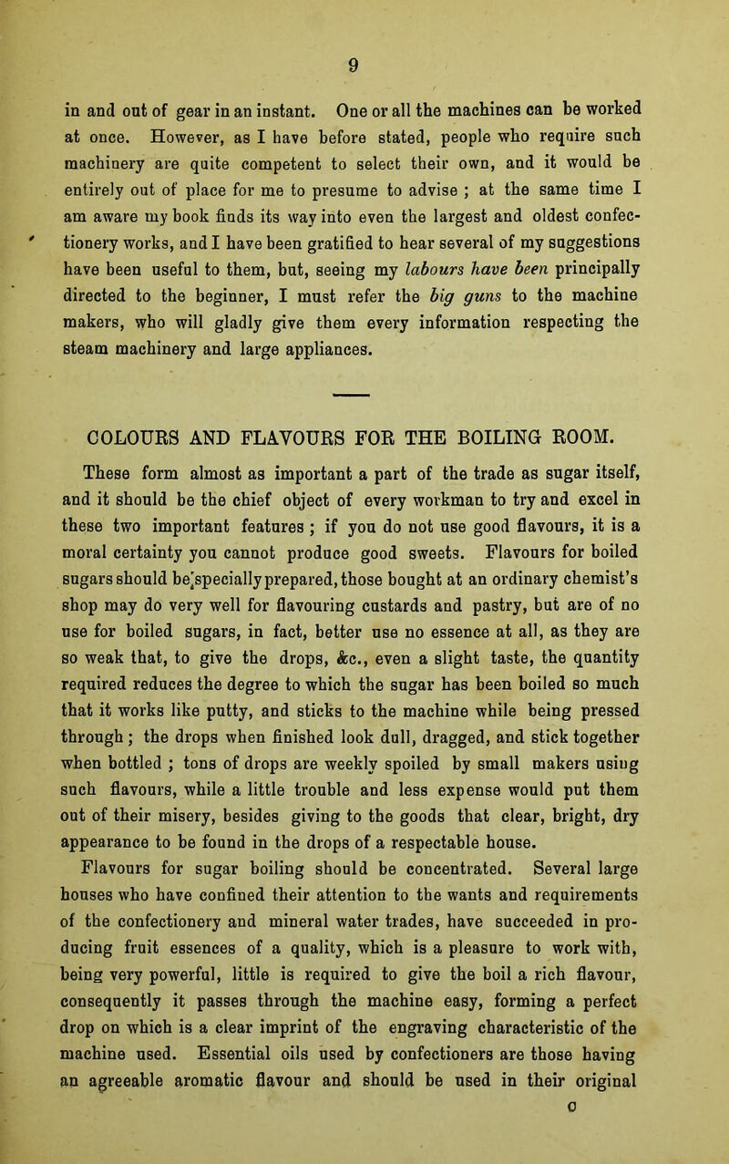 in and out of gear in an instant. One or all the machines can be worked at once. However, as I have before stated, people who require such machinery are quite competent to select their own, and it would be entirely out of place for me to presume to advise ; at the same time I am aware my book finds its way into even the largest and oldest confec- tionery works, and I have been gratified to hear several of my suggestions have been useful to them, but, seeing my labours have been principally directed to the beginner, I must refer the big guns to the machine makers, who will gladly give them every information respecting the steam machinery and large appliances. COLOURS AND FLAVOURS FOR THE BOILING ROOM. These form almost as important a part of the trade as sugar itself, and it should be the chief object of every workman to try and excel in these two important features; if you do not use good flavours, it is a moral certainty you cannot produce good sweets. Flavours for boiled sugars should bejspecially prepared, those bought at an ordinary chemist’s shop may do very well for flavouring custards and pastry, but are of no use for boiled sugars, in fact, better use no essence at all, as they are so weak that, to give the drops, Ac., even a slight taste, the quantity required reduces the degree to which the sugar has been boiled so much that it works like putty, and sticks to the machine while being pressed through; the drops when finished look dull, dragged, and stick together when bottled ; tons of drops are weekly spoiled by small makers using such flavours, while a little trouble and less expense would put them out of their misery, besides giving to the goods that clear, bright, dry appearance to be found in the drops of a respectable house. Flavours for sugar boiling should be concentrated. Several large houses who have confined their attention to the wants and requirements of the confectionery and mineral water trades, have succeeded in pro- ducing fruit essences of a quality, which is a pleasure to work with, being very powerful, little is required to give the boil a rich flavour, consequently it passes through the machine easy, forming a perfect drop on which is a clear imprint of the engraving characteristic of the machine used. Essential oils used by confectioners are those having an agreeable aromatic flavour and should be used in their original o