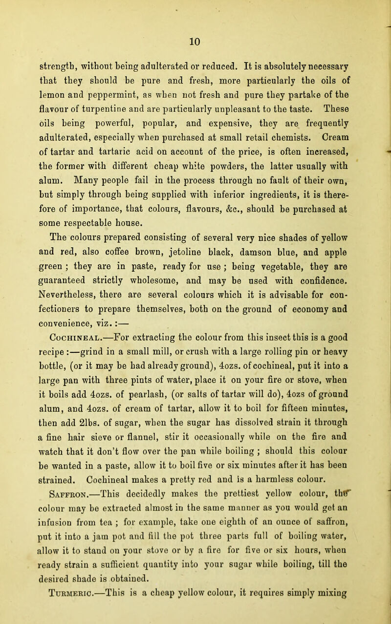 strength, without being adulterated or reduced. It is absolutely necessary that they should be pure and fresh, more particularly the oils of lemon and peppermint, as when not fresh and pure they partake of the flavour of turpentine and are particularly unpleasant to the taste. These oils being powerful, popular, and expensive, they are frequently adulterated, especially when purchased at small retail chemists. Cream of tartar and tartaric acid on account of the price, is often increased, the former with different cheap white powders, the latter usually with alum. Many people fail in the process through no fault of their own, but simply through being supplied with inferior ingredients, it is there- fore of importance, that colours, flavours, &c., should be purchased at some respectable house. The colours prepared consisting of several very nice shades of yellow and red, also coffee brown, jetoline black, damson blue, and apple green ; they are in paste, ready for use ; being vegetable, they are guaranteed strictly wholesome, and may be used with confidence. Nevertheless, there are several colours which it is advisable for con- fectioners to prepare themselves, both on the ground of economy and convenience, viz.:— Cochineal.—For extracting the colour from this insect this is a good recipe :—grind in a small mill, or crush with a large rolling pin or heavy bottle, (or it may be had already ground), 4ozs. of cochineal, put it into a large pan with three pints of water, place it on your fire or stove, when it boils add 4ozs. of pearlash, (or salts of tartar will do), 4ozs of ground alum, and 4ozs. of cream of tartar, allow it to boil for fifteen minutes, then add 21bs. of sugar, when the sugar has dissolved strain it through a fine hair sieve or flannel, stir it occasionally while on the fire and watch that it don’t flow over the pan while boiling ; should this colour be wanted in a paste, allow it to boil five or six minutes after it has been strained. Cochineal makes a pretty red and is a harmless colour. Saffron.—This decidedly makes the prettiest yellow colour, thf colour may be extracted almost in the same manner as you would get an infusion from tea ; for example, take one eighth of an ounce of saffron, put it into a jam pot and fill the pot three parts full of boiling water, allow it to stand on your stove or by a fire for five or six hours, when ready strain a sufficient quantity into your sugar while boiling, till the desired shade is obtained. Turmeric.—This is a cheap yellow colour, it requires simply mixing