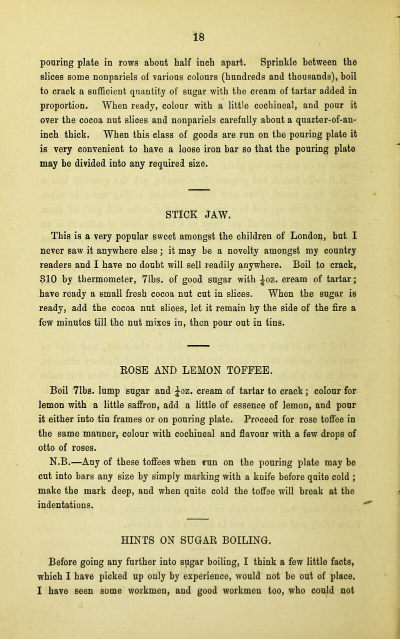 pouring plate in rows about half inch apart. Sprinkle between the slices some nonpariels of various colours (hundreds and thousands), boil to crack a sufficient quantity of sugar with the cream of tartar added in proportion. When ready, colour with a little cochineal, and pour it over the cocoa nut slices and nonpariels carefully about a quarter-of-an- inch thick. When this class of goods are run on the pouring plate it is very convenient to have a loose iron bar so that the pouring plate may be divided into any required size. STICK JAW. This is a very popular sweet amongst the children of London, but I never saw it anywhere else; it may be a novelty amongst my country readers and I have no doubt will sell readily anywhere. Boil to crack, 310 by thermometer, 71bs. of good sugar with ^oz. cream of tartar; have ready a small fresh cocoa nut cut in slices. When the sugar is ready, add the cocoa nut slices, let it remain by the side of the fire a few minutes till the nut mixes in, then pour out in tins. ROSE AND LEMON TOFFEE. Boil 71bs. lump sugar and £oz. cream of tartar to crack; colour for lemon with a little saffron, add a little of essence of lemon, and pour it either into tin frames or on pouring plate. Proceed for rose toffee in the same manner, colour with cochineal and flavour with a few drops of otto of roses. N.B.—Any of these toffees when run on the pouring plate may be cut into bars any size by simply marking with a knife before quite cold ; make the mark deep, and when quite cold the toffee will break at the indentations. HINTS ON SUGAR BOILING. Before going any further into sugar boiling, I think a few little facts, which I have picked up only by experience, would not be out of place. I have 6een some workmen, and good workmen too, who could not