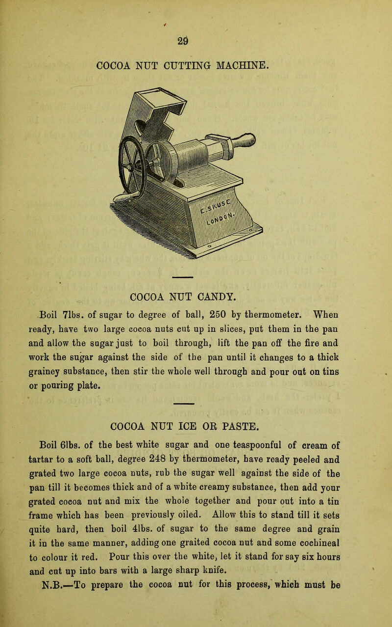 COCOA NUT CUTTING MACHINE. COCOA NUT CANDY. Boil 71bs. of sugar to degree of ball, 250 by thermometer. When ready, have two large cocoa nuts cut up in slices, put them in the pan and allow the sugar just to boil through, lift the pan off the fire and work the sugar against the side of the pan until it changes to a thick grainey substance, then stir the whole well through and pour out on tins or pouring plate. COCOA NUT ICE OR PASTE. Boil 61bs. of the best white sugar and one teaspoonful of cream of tartar to a soft ball, degree 248 by thermometer, have roady peeled and grated two large cocoa nuts, rub the sugar well against the side of the pan till it becomes thick and of a white creamy substance, then add your grated cocoa nut and mix the whole together and pour out into a tin frame which has been previously oiled. Allow this to stand till it sets quite hard, then boil 41bs. of sugar to the same degree and grain it in the same manner, adding one graited cocoa nut and some cochineal to colour it red. Pour this over the white, let it stand for say six hours and cut up into bars with a large sharp knife. N.B.—To prepare the cocoa nut for this process, which must be