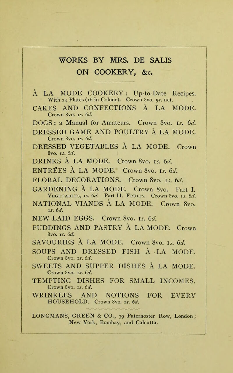 ON COOKERY, &c. A LA MODE COOKERY: Up-to-Date Recipes. With 24 Plates (16 in Colour). Crown 8vo. 5$. net. CAKES AND CONFECTIONS A LA MODE. Crown 8vo. is. 6d. DOGS : a Manual for Amateurs. Crown Svo. is. 6d. DRESSED GAME AND POULTRY A LA MODE. Crown 8vo. is. 6d. DRESSED VEGETABLES A LA MODE. Crown 8vo. n. 6d. DRINKS A LA MODE. Crown Svo. is. 6d. ENTREES A LA MODE. Crown 8vo. ir. 6</. FLORAL DECORATIONS. Crown 8vo. ir. 61!. GARDENING A LA MODE. Crown 8vo. Part I. Vegetables, is. 6d. Part II. Fruits. Crown 8vo. is. 6d. NATIONAL VIANDS A LA MODE. Crown 8vo. is. 6 d. NEW-LAID EGGS. Crown 8vo. is. 6d. PUDDINGS AND PASTRY A LA MODE. Crown 8vo. is. 6d. SAVOURIES A LA MODE. Crown 8vo. is. 6d. SOUPS AND DRESSED FISH A LA MODE. Crown 8vo. is. 6d. SWEETS AND SUPPER DISHES A LA MODE. Crown 8vo. is. 6d. TEMPTING DISHES FOR SMALL INCOMES. Crown 8vo. is. 6d. WRINKLES AND NOTIONS FOR EVERY HOUSEHOLD. Crown 8vo. is. 6d. LONGMANS, GREEN & CO., 39 Paternoster Row, London; New York, Bombay, and Calcutta.