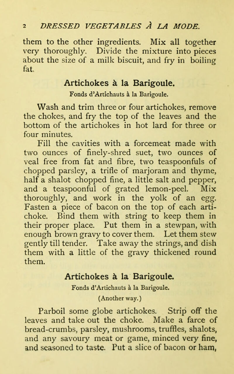 them to the other ingredients. Mix all together very thoroughly. Divide the mixture into pieces about the size of a milk biscuit, and fry in boiling fat Artichokes h la Barigoule. Fonds d’Artichauts k la Barigoule. Wash and trim three or four artichokes, remove the chokes, and fry the top of the leaves and the bottom of the artichokes in hot lard for three or four minutes. Fill the cavities with a forcemeat made with two ounces of finely-shred suet, two ounces of veal free from fat and fibre, two teaspoonfuls of chopped parsley, a trifle of marjoram and thyme, half a shalot chopped fine, a little salt and pepper, and a teaspoonful of grated lemon-peel. Mix thoroughly, and work in the yolk of an egg. Fasten a piece of bacon on the top of each arti- choke. Bind them with string to keep them in their proper place. Put them in a stewpan, with enough brown gravy to cover them. Let them stew gently till tender. Take away the strings, and dish them with a little of the gravy thickened round them. Artichokes k la Barigoule. Fonds d’Artichauts k la Barigoule. (Another way.) Parboil some globe artichokes. Strip off the leaves and take out the choke. Make a farce of bread-crumbs, parsley, mushrooms, truffles, shalots, and any savoury meat or game, minced very fine, and seasoned to taste. Put a slice of bacon or ham,