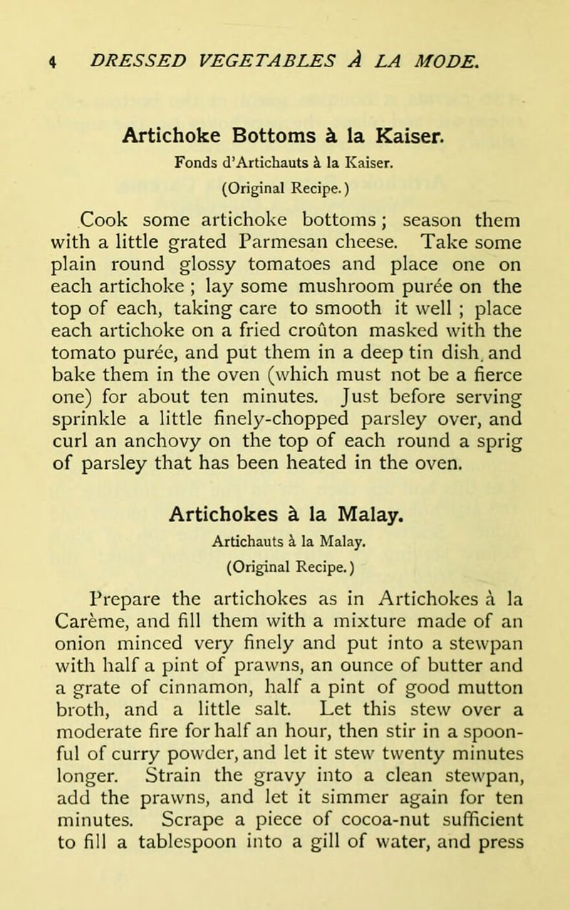 Artichoke Bottoms k la Kaiser. Fonds d’Artichauts k la Kaiser. (Original Recipe.) Cook some artichoke bottoms; season them with a little grated Parmesan cheese. Take some plain round glossy tomatoes and place one on each artichoke ; lay some mushroom puree on the top of each, taking care to smooth it well ; place each artichoke on a fried crouton masked with the tomato puree, and put them in a deep tin dish, and bake them in the oven (which must not be a fierce one) for about ten minutes. Just before serving sprinkle a little finely-chopped parsley over, and curl an anchovy on the top of each round a sprig of parsley that has been heated in the oven. Artichokes k la Malay. Artichauts k la Malay. (Original Recipe.) Prepare the artichokes as in Artichokes a la Careme, and fill them with a mixture made of an onion minced very finely and put into a stewpan with half a pint of prawns, an ounce of butter and a grate of cinnamon, half a pint of good mutton broth, and a little salt. Let this stew over a moderate fire for half an hour, then stir in a spoon- ful of curry powder, and let it stew twenty minutes longer. Strain the gravy into a clean stewpan, add the prawns, and let it simmer again for ten minutes. Scrape a piece of cocoa-nut sufficient to fill a tablespoon into a gill of water, and press