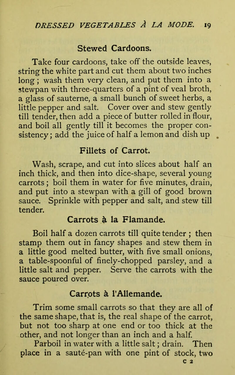 Stewed Cardoons. Take four cardoons, take off the outside leaves, string the white part and cut them about two inches long ; wash them very clean, and put them into a stewpan with three-quarters of a pint of veal broth, a glass of sauterne, a small bunch of sweet herbs, a little pepper and salt. Cover over and stew gently till tender, then add a piece of butter rolled in flour, and boil all gently till it becomes the proper con- sistency ; add the juice of half a lemon and dish up . Fillets of Carrot. Wash, scrape, and cut into slices about half an inch thick, and then into dice-shape, several young carrots; boil them in water for five minutes, drain, and put into a stewpan with a gill of good brown sauce. Sprinkle with pepper and salt, and stew till tender. Carrots k la Flamande. Boil half a dozen carrots till quite tender ; then stamp them out in fancy shapes and stew them in a little good melted butter, with five small onions, a table-spoonful of finely-chopped parsley, and a little salt and pepper. Serve the carrots with the sauce poured over. Carrots k l’Allemande. Trim some small carrots so that they are all of the same shape, that is, the real shape of the carrot, but not too sharp at one end or too thick at the other, and not longer than an inch and a half. Parboil in water with a little salt; drain. Then place in a saute-pan with one pint of stock, two