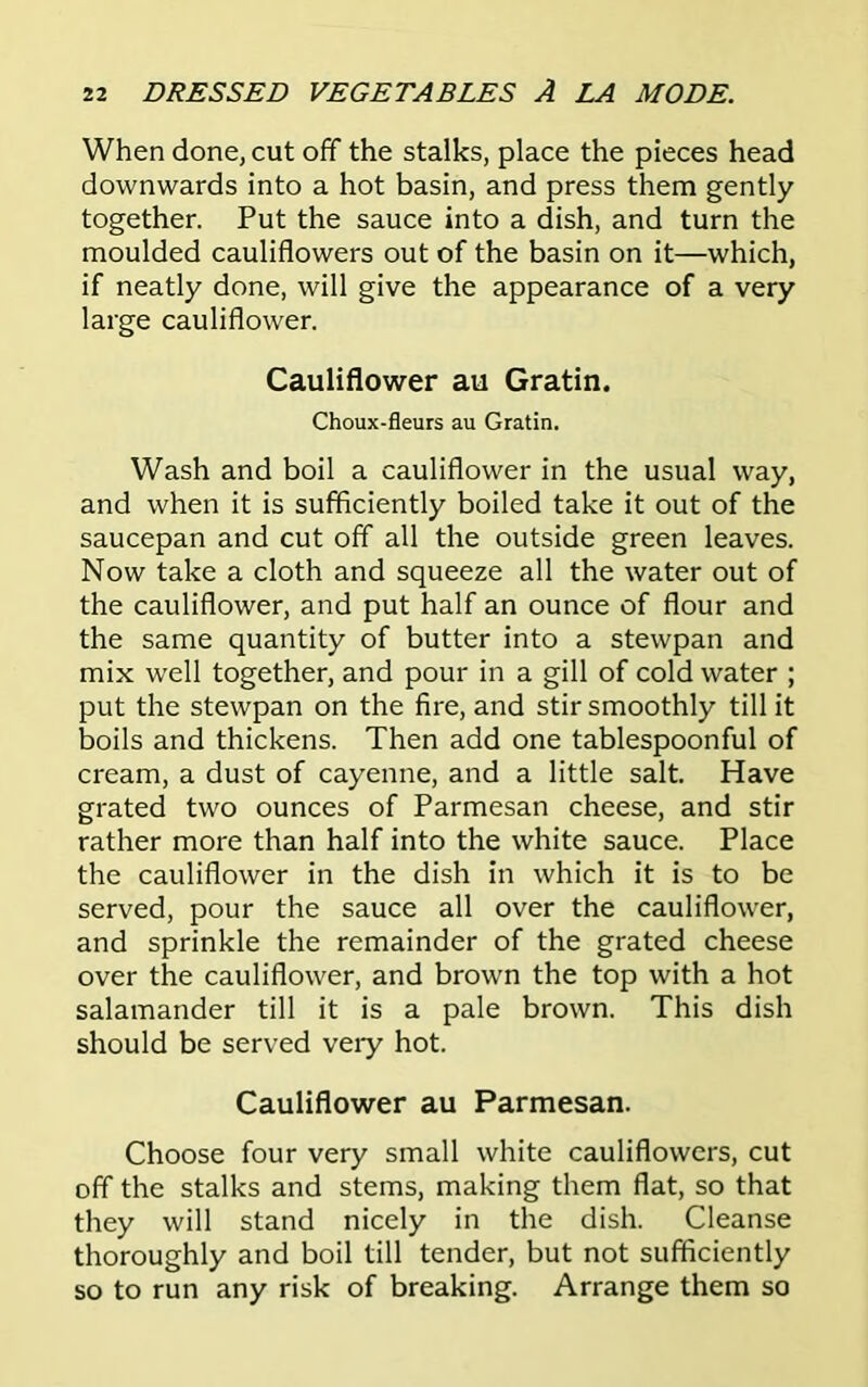 When done, cut off the stalks, place the pieces head downwards into a hot basin, and press them gently together. Put the sauce into a dish, and turn the moulded cauliflowers out of the basin on it—which, if neatly done, will give the appearance of a very large cauliflower. Cauliflower au Gratin. Choux-fleurs au Gratin. Wash and boil a cauliflower in the usual way, and when it is sufficiently boiled take it out of the saucepan and cut off all the outside green leaves. Now take a cloth and squeeze all the water out of the cauliflower, and put half an ounce of flour and the same quantity of butter into a stewpan and mix well together, and pour in a gill of cold water ; put the stewpan on the fire, and stir smoothly till it boils and thickens. Then add one tablespoonful of cream, a dust of cayenne, and a little salt. Have grated two ounces of Parmesan cheese, and stir rather more than half into the white sauce. Place the cauliflower in the dish in which it is to be served, pour the sauce all over the cauliflower, and sprinkle the remainder of the grated cheese over the cauliflower, and brown the top with a hot salamander till it is a pale brown. This dish should be served very hot. Cauliflower au Parmesan. Choose four very small white cauliflowers, cut off the stalks and stems, making them flat, so that they will stand nicely in the dish. Cleanse thoroughly and boil till tender, but not sufficiently so to run any risk of breaking. Arrange them so