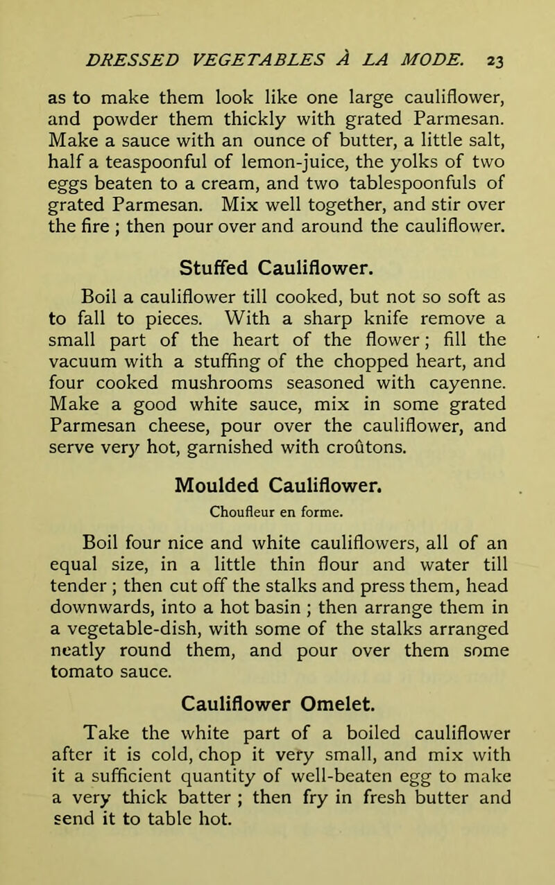 as to make them look like one large cauliflower, and powder them thickly with grated Parmesan. Make a sauce with an ounce of butter, a little salt, half a teaspoonful of lemon-juice, the yolks of two eggs beaten to a cream, and two tablespoonfuls of grated Parmesan. Mix well together, and stir over the fire ; then pour over and around the cauliflower. Stuffed Cauliflower. Boil a cauliflower till cooked, but not so soft as to fall to pieces. With a sharp knife remove a small part of the heart of the flower; fill the vacuum with a stuffing of the chopped heart, and four cooked mushrooms seasoned with cayenne. Make a good white sauce, mix in some grated Parmesan cheese, pour over the cauliflower, and serve very hot, garnished with croutons. Moulded Cauliflower. Choufleur en forme. Boil four nice and white cauliflowers, all of an equal size, in a little thin flour and water till tender ; then cut off the stalks and press them, head downwards, into a hot basin ; then arrange them in a vegetable-dish, with some of the stalks arranged neatly round them, and pour over them some tomato sauce. Cauliflower Omelet. Take the white part of a boiled cauliflower after it is cold, chop it very small, and mix with it a sufficient quantity of well-beaten egg to make a very thick batter ; then fry in fresh butter and send it to table hot.