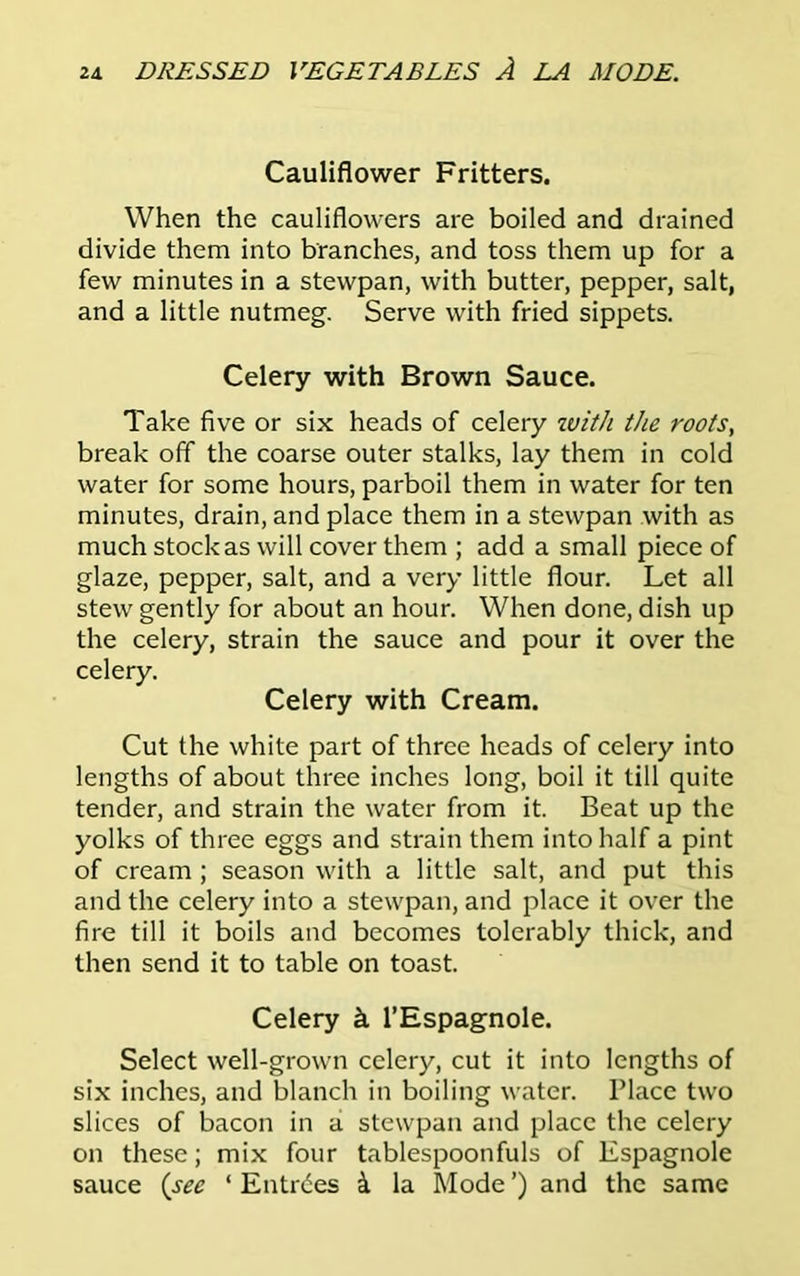 Cauliflower Fritters. When the cauliflowers are boiled and drained divide them into branches, and toss them up for a few minutes in a stewpan, with butter, pepper, salt, and a little nutmeg. Serve with fried sippets. Celery with Brown Sauce. Take five or six heads of celery with the roots, break off the coarse outer stalks, lay them in cold water for some hours, parboil them in water for ten minutes, drain, and place them in a stewpan with as much stock as will cover them ; add a small piece of glaze, pepper, salt, and a very little flour. Let all stew gently for about an hour. When done, dish up the celery, strain the sauce and pour it over the celery. Celery with Cream. Cut the white part of three heads of celery into lengths of about three inches long, boil it till quite tender, and strain the water from it. Beat up the yolks of three eggs and strain them into half a pint of cream ; season with a little salt, and put this and the celery into a stewpan, and place it over the fire till it boils and becomes tolerably thick, and then send it to table on toast. Celery h l’Espagnole. Select well-grown celery, cut it into lengths of six inches, and blanch in boiling water. Place two slices of bacon in a stewpan and place the celery on these; mix four tablespoonfuls of Espagnole sauce (sec * Entries & la Mode ’) and the same