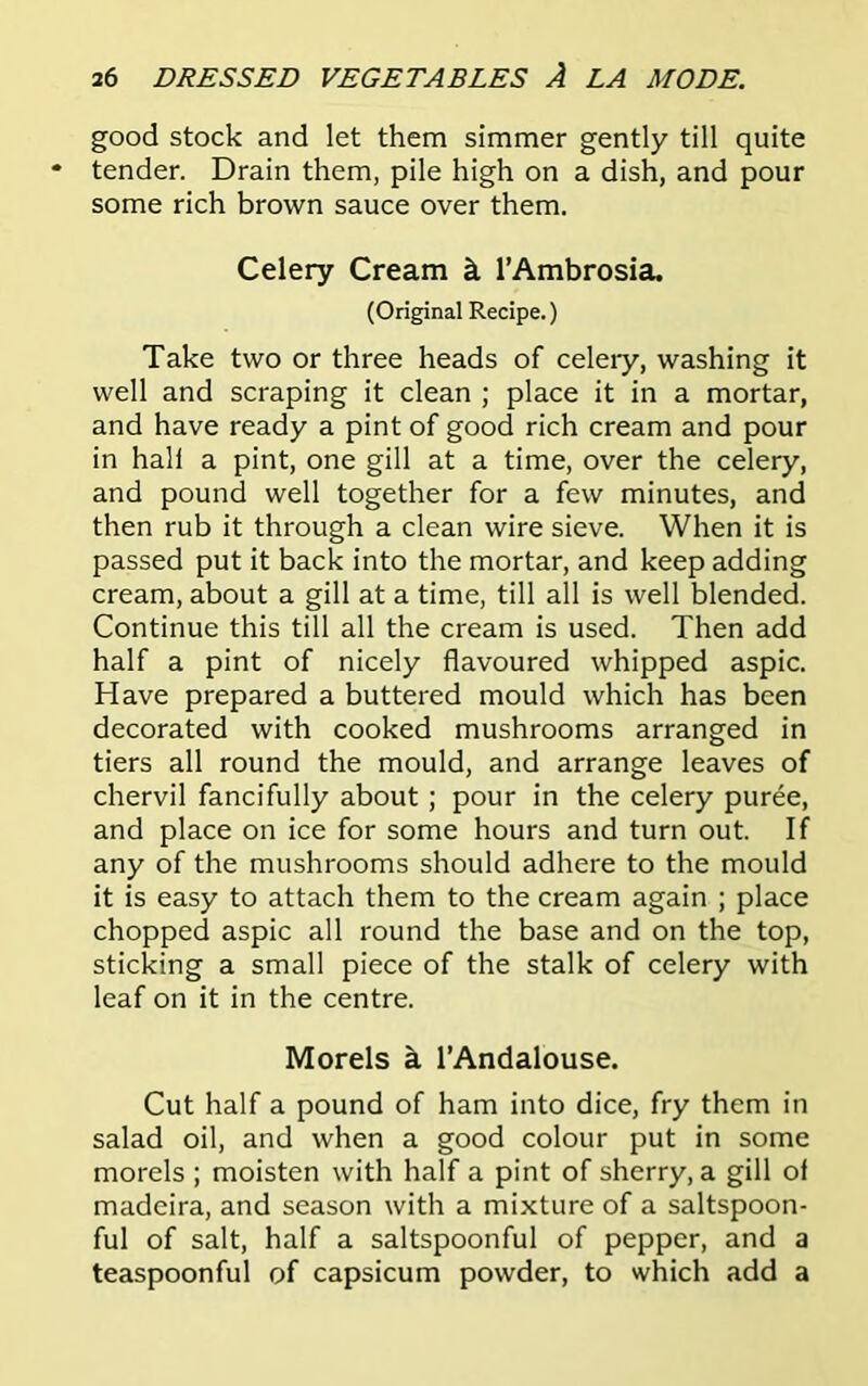 good stock and let them simmer gently till quite tender. Drain them, pile high on a dish, and pour some rich brown sauce over them. Celery Cream k l’Ambrosia. (Original Recipe.) Take two or three heads of celery, washing it well and scraping it clean ; place it in a mortar, and have ready a pint of good rich cream and pour in hall a pint, one gill at a time, over the celery, and pound well together for a few minutes, and then rub it through a clean wire sieve. When it is passed put it back into the mortar, and keep adding cream, about a gill at a time, till all is well blended. Continue this till all the cream is used. Then add half a pint of nicely flavoured whipped aspic. Have prepared a buttered mould which has been decorated with cooked mushrooms arranged in tiers all round the mould, and arrange leaves of chervil fancifully about ; pour in the celery puree, and place on ice for some hours and turn out. If any of the mushrooms should adhere to the mould it is easy to attach them to the cream again ; place chopped aspic all round the base and on the top, sticking a small piece of the stalk of celery with leaf on it in the centre. Morels a l’Andalouse. Cut half a pound of ham into dice, fry them in salad oil, and when a good colour put in some morels ; moisten with half a pint of sherry, a gill oi madeira, and season with a mixture of a saltspoon- ful of salt, half a saltspoonful of pepper, and a teaspoonful of capsicum powder, to which add a