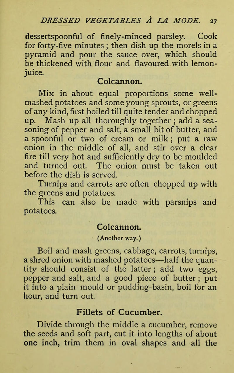 dessertspoonful of finely-minced parsley. Cook for forty-five minutes ; then dish up the morels in a pyramid and pour the sauce over, which should be thickened with flour and flavoured with lemon- juice. Colcannon. Mix in about equal proportions some well- mashed potatoes and some young sprouts, or greens of any kind, first boiled till quite tender and chopped up. Mash up all thoroughly together ; add a sea- soning of pepper and salt, a small bit of butter, and a spoonful or two of cream or milk ; put a raw onion in the middle of all, and stir over a clear fire till very hot and sufficiently dry to be moulded and turned out. The onion must be taken out before the dish is served. Turnips and carrots are often chopped up with the greens and potatoes. This can also be made with parsnips and potatoes. Colcannon. (Another way.) Boil and mash greens, cabbage, carrots, turnips, a shred onion with mashed potatoes—half the quan- tity should consist of the latter; add two eggs, pepper and salt, and a good piece of butter; put it into a plain mould or pudding-basin, boil for an hour, and turn out. Fillets of Cucumber. Divide through the middle a cucumber, remove the seeds and soft part, cut it into lengths of about one inch, trim them in oval shapes and all the
