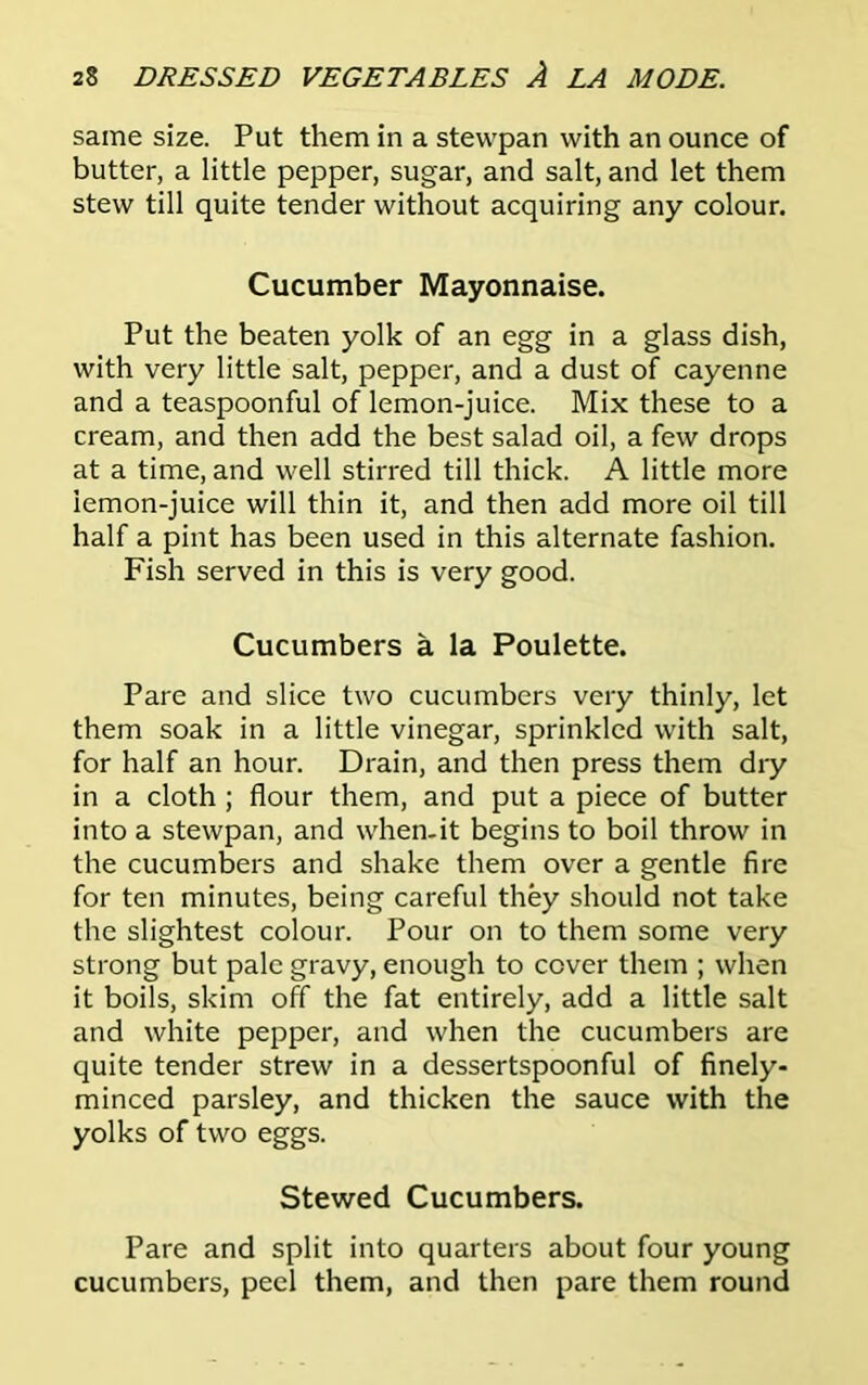 same size. Put them in a stewpan with an ounce of butter, a little pepper, sugar, and salt, and let them stew till quite tender without acquiring any colour. Cucumber Mayonnaise. Put the beaten yolk of an egg in a glass dish, with very little salt, pepper, and a dust of cayenne and a teaspoonful of lemon-juice. Mix these to a cream, and then add the best salad oil, a few drops at a time, and well stirred till thick. A little more lemon-juice will thin it, and then add more oil till half a pint has been used in this alternate fashion. Fish served in this is very good. Cucumbers a la Poulette. Pare and slice two cucumbers very thinly, let them soak in a little vinegar, sprinkled with salt, for half an hour. Drain, and then press them dry in a cloth ; flour them, and put a piece of butter into a stewpan, and when.it begins to boil throw in the cucumbers and shake them over a gentle fire for ten minutes, being careful they should not take the slightest colour. Pour on to them some very strong but pale gravy, enough to cover them ; when it boils, skim off the fat entirely, add a little salt and white pepper, and when the cucumbers are quite tender strew in a dessertspoonful of finely- minced parsley, and thicken the sauce with the yolks of two eggs. Stewed Cucumbers. Pare and split into quarters about four young cucumbers, peel them, and then pare them round