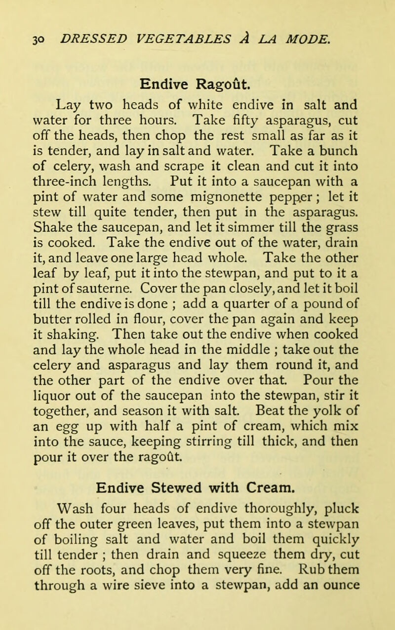 Endive Ragout. Lay two heads of white endive in salt and water for three hours. Take fifty asparagus, cut off the heads, then chop the rest small as far as it is tender, and lay in salt and water. Take a bunch of celery, wash and scrape it clean and cut it into three-inch lengths. Put it into a saucepan with a pint of water and some mignonette pepper ; let it stew till quite tender, then put in the asparagus. Shake the saucepan, and let it simmer till the grass is cooked. Take the endive out of the water, drain it, and leave one large head whole. Take the other leaf by leaf, put it into the stewpan, and put to it a pint of sauterne. Cover the pan closely, and let it boil till the endive is done ; add a quarter of a pound of butter rolled in flour, cover the pan again and keep it shaking. Then take out the endive when cooked and lay the whole head in the middle ; take out the celery and asparagus and lay them round it, and the other part of the endive over that. Pour the liquor out of the saucepan into the stewpan, stir it together, and season it with salt. Beat the yolk of an egg up with half a pint of cream, which mix into the sauce, keeping stirring till thick, and then pour it over the ragofit. Endive Stewed with Cream. Wash four heads of endive thoroughly, pluck off the outer green leaves, put them into a stewpan of boiling salt and water and boil them quickly till tender ; then drain and squeeze them dry, cut off the roots, and chop them very fine. Rub them through a wire sieve into a stewpan, add an ounce