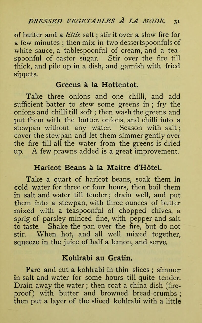 of butter and a little salt; stir it over a slow fire for a few minutes ; then mix in two dessertspoonfuls of white sauce, a tablespoonful of cream, and a tea- spoonful of castor sugar. Stir over the fire till thick, and pile up in a dish, and garnish with fried sippets. Greens a la Hottentot. Take three onions and one chilli, and add sufficient batter to stew some greens in ; fry the onions and chilli till soft ; then wash the greens and put them with the butter, onions, and chilli into a stewpan without any water. Season with salt; cover the stewpan and let them simmer gently over the fire till all the water from the greens is dried up. A few prawns added is a great improvement. Haricot Beans k la Maitre d’Hotel. Take a quart of haricot beans, soak them in cold water for three or four hours, then boil them in salt and water till tender; drain well, and put them into a stewpan, with three ounces of butter mixed with a teaspoonful of chopped chives, a sprig of parsley minced fine, with pepper and salt to taste. Shake the pan over the fire, but do not stir. When hot, and all well mixed together, squeeze in the juice of half a lemon, and serve. Kohlrabi au Gratin. Pare and cut a kohlrabi in thin slices ; simmer in salt and water for some hours till quite tender. Drain away the water ; then coat a china dish (fire- proof) with butter and browned bread-crumbs ; then put a layer of the sliced kohlrabi with a little