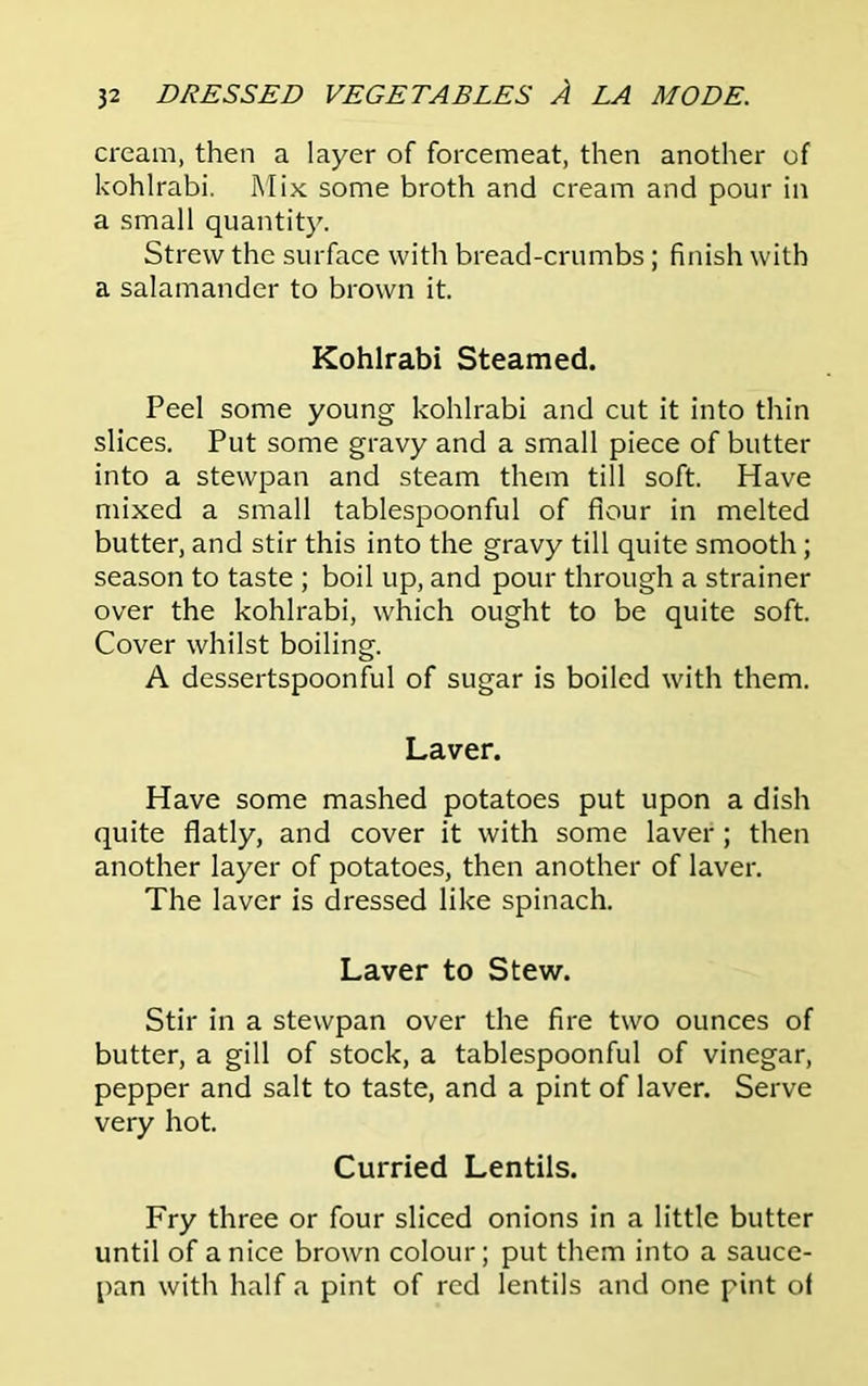 cream, then a layer of forcemeat, then another of kohlrabi. Mix some broth and cream and pour in a small quantity. Strew the surface with bread-crumbs ; finish with a salamander to brown it. Kohlrabi Steamed. Peel some young kohlrabi and cut it into thin slices. Put some gravy and a small piece of butter into a stewpan and steam them till soft. Have mixed a small tablespoonful of flour in melted butter, and stir this into the gravy till quite smooth ; season to taste ; boil up, and pour through a strainer over the kohlrabi, which ought to be quite soft. Cover whilst boiling. A dessertspoonful of sugar is boiled with them. Laver. Have some mashed potatoes put upon a dish quite flatly, and cover it with some laver ; then another layer of potatoes, then another of laver. The laver is dressed like spinach. Laver to Stew. Stir in a stewpan over the fire two ounces of butter, a gill of stock, a tablespoonful of vinegar, pepper and salt to taste, and a pint of laver. Serve very hot. Curried Lentils. Fry three or four sliced onions in a little butter until of a nice brown colour; put them into a sauce- pan with half a pint of red lentils and one pint ol