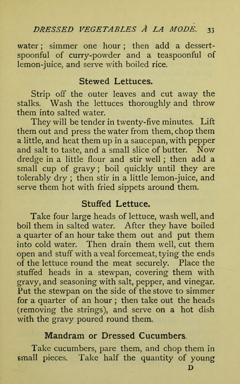 water; simmer one hour; then add a dessert- spoonful of curry-powder and a teaspoonful of lemon-juice, and serve with boiled rice. Stewed Lettuces. Strip off the outer leaves and cut away the stalks. Wash the lettuces thoroughly and throw them into salted water. They will be tender in twenty-five minutes. Lift them out and press the water from them, chop them a little, and heat them up in a saucepan, with pepper and salt to taste, and a small slice of butter. Now dredge in a little flour and stir well ; then add a small cup of gravy; boil quickly until they are tolerably dry ; then stir in a little lemon-juice, and serve them hot with fried sippets around them. Stuffed Lettuce. Take four large heads of lettuce, wash well, and boil them in salted water. After they have boiled a quarter of an hour take them out and put them into cold water. Then drain them well, cut them open and stuff with a veal forcemeat, tying the ends of the lettuce round the meat securely. Place the stuffed heads in a stewpan, covering them with gravy, and seasoning with salt, pepper, and vinegar. Put the stewpan on the side of the stove to simmer for a quarter of an hour ; then take out the heads (removing the strings), and serve on a hot dish with the gravy poured round them. Mandram or Dressed Cucumbers. Take cucumbers, pare them, and chop them in small pieces. Take half the quantity of young D