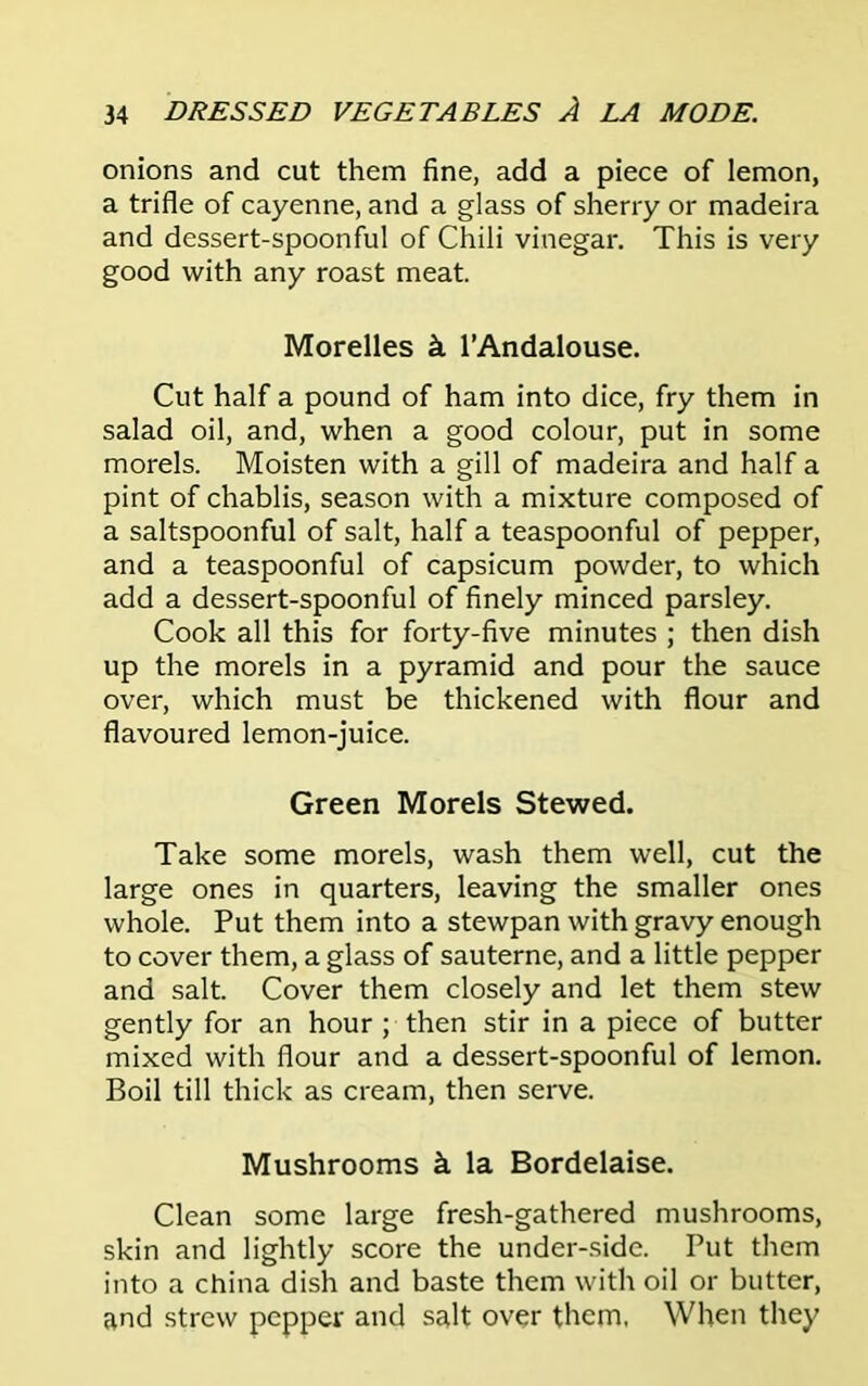 onions and cut them fine, add a piece of lemon, a trifle of cayenne, and a glass of sherry or madeira and dessert-spoonful of Chili vinegar. This is very good with any roast meat. Morelles k l’Andalouse. Cut half a pound of ham into dice, fry them in salad oil, and, when a good colour, put in some morels. Moisten with a gill of madeira and half a pint of chablis, season with a mixture composed of a saltspoonful of salt, half a teaspoonful of pepper, and a teaspoonful of capsicum powder, to which add a dessert-spoonful of finely minced parsley. Cook all this for forty-five minutes ; then dish up the morels in a pyramid and pour the sauce over, which must be thickened with flour and flavoured lemon-juice. Green Morels Stewed. Take some morels, wash them well, cut the large ones in quarters, leaving the smaller ones whole. Put them into a stewpan with gravy enough to cover them, a glass of sauterne, and a little pepper and salt. Cover them closely and let them stew gently for an hour ; then stir in a piece of butter mixed with flour and a dessert-spoonful of lemon. Boil till thick as cream, then serve. Mushrooms k la Bordelaise. Clean some large fresh-gathered mushrooms, skin and lightly score the under-side. Put them into a china dish and baste them with oil or butter, and strew pepper and salt over them, When they