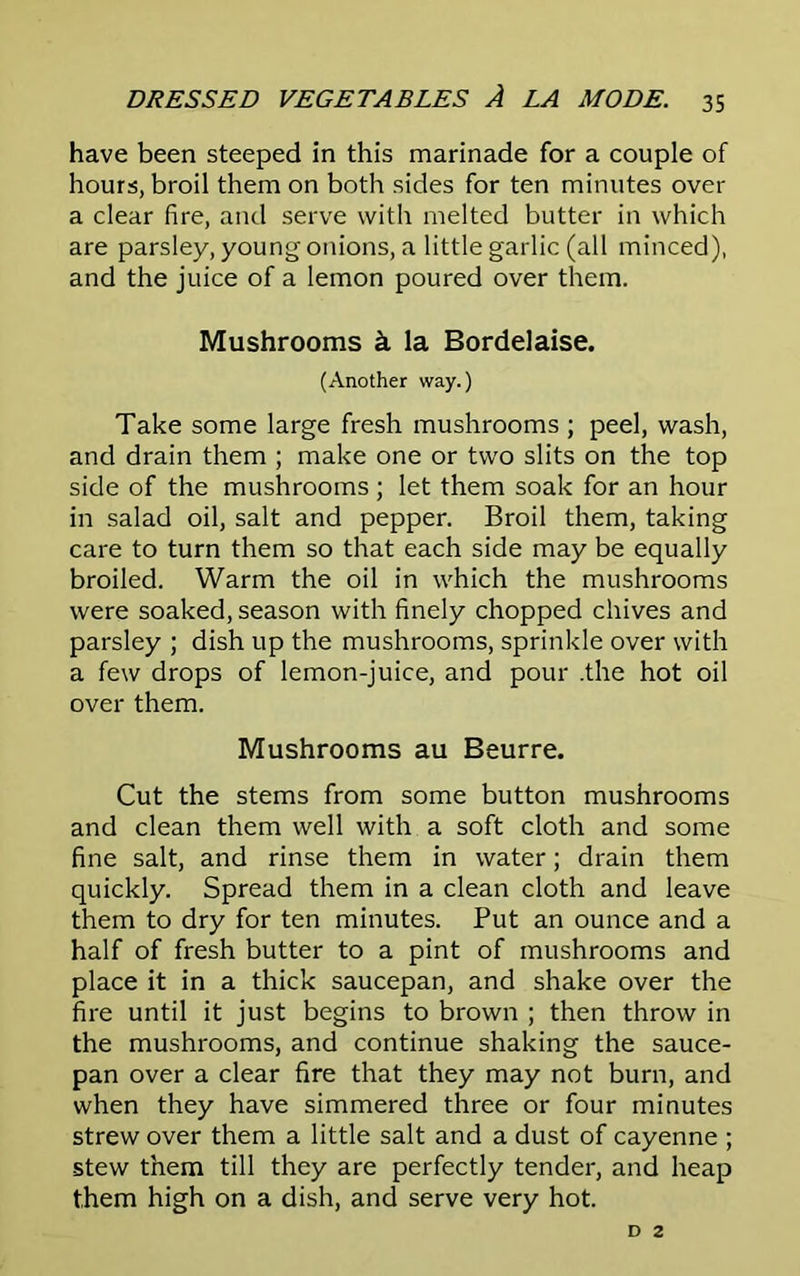 have been steeped in this marinade for a couple of hours, broil them on both sides for ten minutes over a clear fire, and serve with melted butter in which are parsley, young onions, a little garlic (all minced), and the juice of a lemon poured over them. Mushrooms k la Bordelaise. (Another way.) Take some large fresh mushrooms ; peel, wash, and drain them ; make one or two slits on the top side of the mushrooms; let them soak for an hour in salad oil, salt and pepper. Broil them, taking care to turn them so that each side may be equally broiled. Warm the oil in which the mushrooms were soaked, season with finely chopped chives and parsley ; dish up the mushrooms, sprinkle over with a few drops of lemon-juice, and pour .the hot oil over them. Mushrooms au Beurre. Cut the stems from some button mushrooms and clean them well with a soft cloth and some fine salt, and rinse them in water; drain them quickly. Spread them in a clean cloth and leave them to dry for ten minutes. Put an ounce and a half of fresh butter to a pint of mushrooms and place it in a thick saucepan, and shake over the fire until it just begins to brown ; then throw in the mushrooms, and continue shaking the sauce- pan over a clear fire that they may not burn, and when they have simmered three or four minutes strew over them a little salt and a dust of cayenne ; stew them till they are perfectly tender, and heap them high on a dish, and serve very hot.