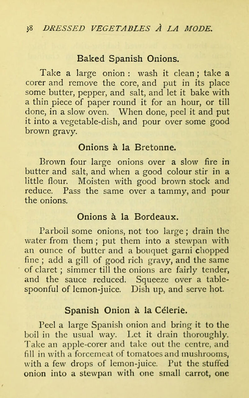 Baked Spanish Onions. Take a large onion : wash it clean ; take a corer and remove the core, and put in its place some butter, pepper, and salt, and let it bake with a thin piece of paper round it for an hour, or till done, in a slow oven. When done, peel it and put it into a vegetable-dish, and pour over some good brown gravy. Onions k la Bretonne. Brown four large onions over a slow fire in butter and salt, and when a good colour stir in a little flour. Moisten with good brown stock and reduce. Pass the same over a tammy, and pour the onions. Onions k la Bordeaux. Parboil some onions, not too large; drain the water from them ; put them into a stewpan with an ounce of butter and a bouquet garni chopped fine ; add a gill of good rich gravy, and the same of claret; simmer till the onions are fairly tender, and the sauce reduced. Squeeze over a table- spoonful of lemon-juice. Dish up, and serve hot. Spanish Onion k la Celerie. Peel a large Spanish onion and bring it to the boil in the usual way. Let it drain thoroughly. Take an apple-corer and take out the centre, and fill in with a forcemeat of tomatoes and mushrooms, with a few drops of lemon-juice. Put the stuffed onion into a stewpan with one small carrot, one