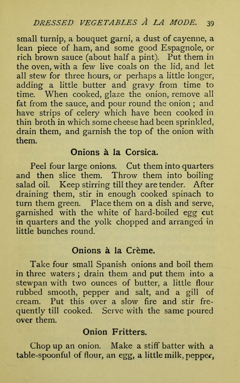 small turnip, a bouquet garni, a dust of cayenne, a lean piece of ham, and some good Espagnole, or rich brown sauce (about half a pint). Put them in the oven, with a few live coals on the lid, and let all stew for three hours, or perhaps a little longer, adding a little butter and gravy from time to time. When cooked, glaze the onion, remove all fat from the sauce, and pour round the onion ; and have strips of celery which have been cooked in thin broth in which some cheese had been sprinkled, drain them, and garnish the top of the onion with them. Onions k la Corsica. Peel four large onions. Cut them into quarters and then slice them. Throw them into boiling salad oil. Keep stirring till they are tender. After draining them, stir in enough cooked spinach to turn them green. Place them on a dish and serve, garnished with the white of hard-boiled egg cut in quarters and the yolk chopped and arranged in little bunches round. Onions k la Creme. Take four small Spanish onions and boil them in three waters ; drain them and put them into a stewpan with two ounces of butter, a little flour rubbed smooth, pepper and salt, and a gill of cream. Put this over a slow fire and stir fre- quently till cooked. Serve with the same poured over them. Onion Fritters. Chop up an onion. Make a stiff batter with a table-spoonful of flour, an egg, a little milk, pepper,