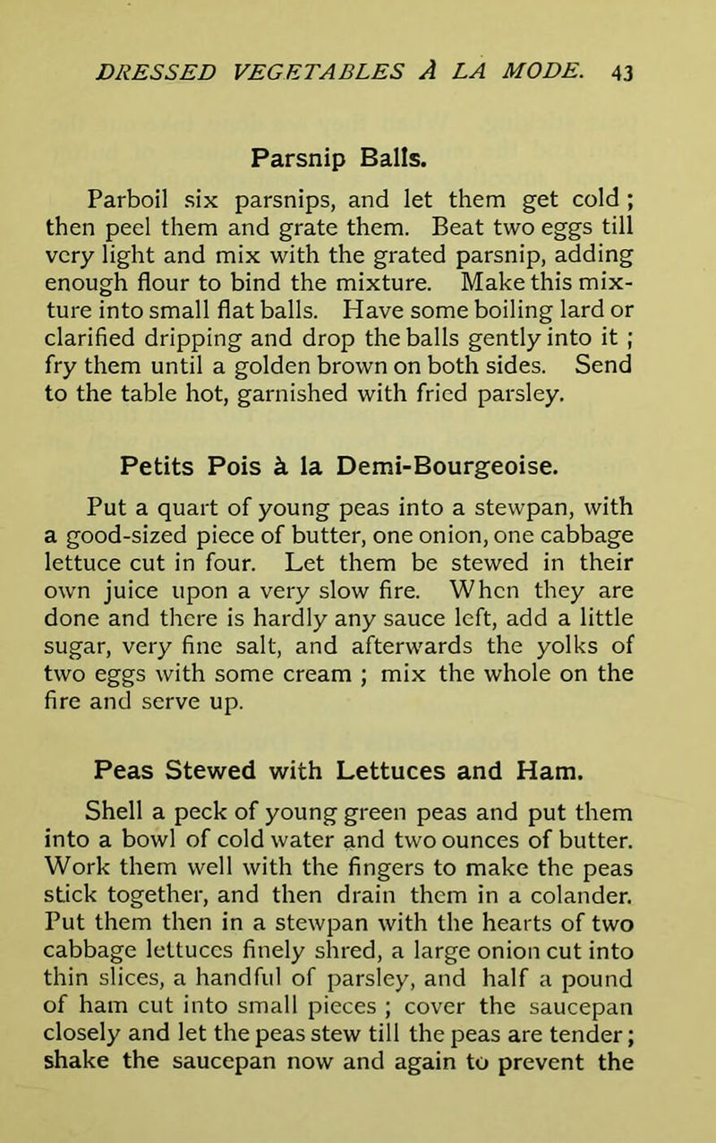 Parsnip Balls. Parboil six parsnips, and let them get cold ; then peel them and grate them. Beat two eggs till very light and mix with the grated parsnip, adding enough flour to bind the mixture. Make this mix- ture into small flat balls. Have some boiling lard or clarified dripping and drop the balls gently into it ; fry them until a golden brown on both sides. Send to the table hot, garnished with fried parsley. Petits Pois & la Demi-Bourgeoise. Put a quart of young peas into a stewpan, with a good-sized piece of butter, one onion, one cabbage lettuce cut in four. Let them be stewed in their own juice upon a very slow fire. When they are done and there is hardly any sauce left, add a little sugar, very fine salt, and afterwards the yolks of two eggs with some cream ; mix the whole on the fire and serve up. Peas Stewed with Lettuces and Ham. Shell a peck of young green peas and put them into a bowl of cold water and two ounces of butter. Work them well with the fingers to make the peas stick together, and then drain them in a colander. Put them then in a stewpan with the hearts of two cabbage lettuces finely shred, a large onion cut into thin slices, a handful of parsley, and half a pound of ham cut into small pieces ; cover the saucepan closely and let the peas stew till the peas are tender; shake the saucepan now and again to prevent the
