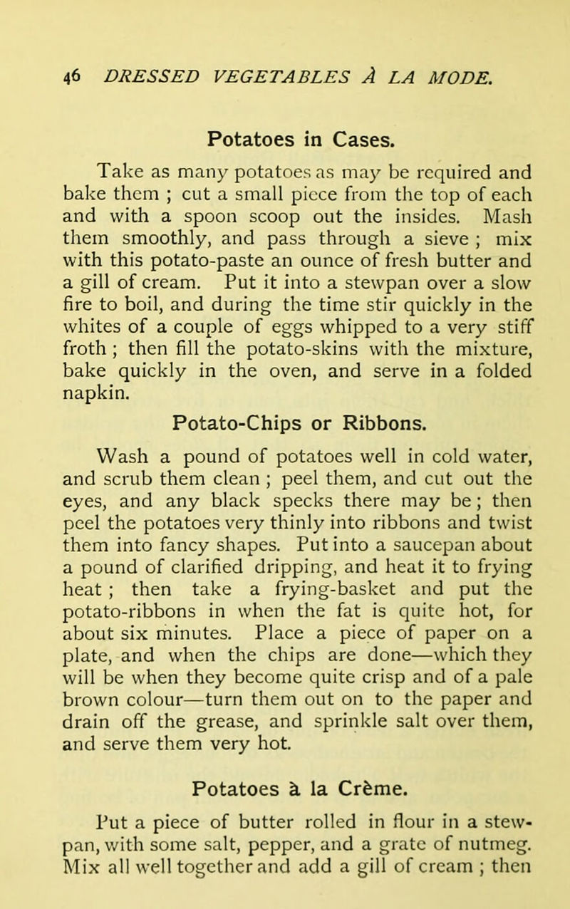 Potatoes in Cases. Take as many potatoes as may be required and bake them ; cut a small piece from the top of each and with a spoon scoop out the insides. Mash them smoothly, and pass through a sieve ; mix with this potato-paste an ounce of fresh butter and a gill of cream. Put it into a stewpan over a slow fire to boil, and during the time stir quickly in the whites of a couple of eggs whipped to a very stiff froth; then fill the potato-skins with the mixture, bake quickly in the oven, and serve in a folded napkin. Potato-Chips or Ribbons. Wash a pound of potatoes well in cold water, and scrub them clean ; peel them, and cut out the eyes, and any black specks there may be; then peel the potatoes very thinly into ribbons and twist them into fancy shapes. Put into a saucepan about a pound of clarified dripping, and heat it to frying heat ; then take a frying-basket and put the potato-ribbons in when the fat is quite hot, for about six minutes. Place a piece of paper on a plate, and when the chips are done—which they will be when they become quite crisp and of a pale brown colour—turn them out on to the paper and drain off the grease, and sprinkle salt over them, and serve them very hot. Potatoes k la Crfeme. Put a piece of butter rolled in flour in a stew- pan, with some salt, pepper, and a grate of nutmeg. Mix all well together and add a gill of cream ; then