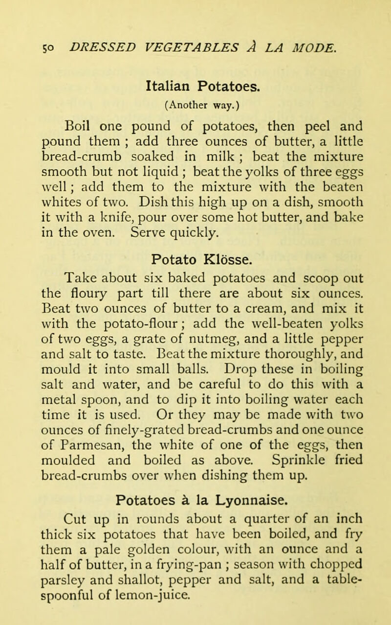 Italian Potatoes. (Another way.) Boil one pound of potatoes, then peel and pound them ; add three ounces of butter, a little bread-crumb soaked in milk ; beat the mixture smooth but not liquid ; beat the yolks of three eggs well; add them to the mixture with the beaten whites of two. Dish this high up on a dish, smooth it with a knife, pour over some hot butter, and bake in the oven. Serve quickly. Potato Klosse. Take about six baked potatoes and scoop out the floury part till there are about six ounces. Beat two ounces of butter to a cream, and mix it with the potato-flour; add the well-beaten yolks of two eggs, a grate of nutmeg, and a little pepper and salt to taste. Beat the mixture thoroughly, and mould it into small balls. Drop these in boiling salt and water, and be careful to do this with a metal spoon, and to dip it into boiling water each time it is used. Or they may be made with two ounces of finely-grated bread-crumbs and one ounce of Parmesan, the white of one of the eggs, then moulded and boiled as above. Sprinkle fried bread-crumbs over when dishing them up. Potatoes a la Lyonnaise. Cut up in rounds about a quarter of an inch thick six potatoes that have been boiled, and fry them a pale golden colour, with an ounce and a half of butter, in a frying-pan ; season with chopped parsley and shallot, pepper and salt, and a table- spoonful of lemon-juice.