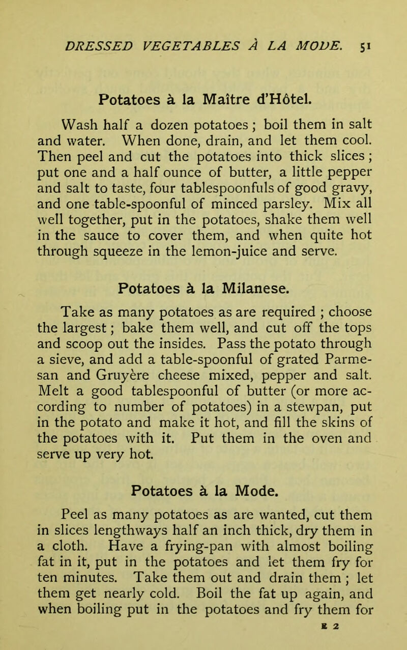 Potatoes a la Maitre d’Hdtel. Wash half a dozen potatoes; boil them in salt and water. When done, drain, and let them cool. Then peel and cut the potatoes into thick slices; put one and a half ounce of butter, a little pepper and salt to taste, four tablespoonfuls of good gravy, and one table-spoonful of minced parsley. Mix all well together, put in the potatoes, shake them well in the sauce to cover them, and when quite hot through squeeze in the lemon-juice and serve. Potatoes &. la Milanese. Take as many potatoes as are required ; choose the largest; bake them well, and cut off the tops and scoop out the insides. Pass the potato through a sieve, and add a table-spoonful of grated Parme- san and Gruyere cheese mixed, pepper and salt. Melt a good tablespoonful of butter (or more ac- cording to number of potatoes) in a stewpan, put in the potato and make it hot, and fill the skins of the potatoes with it. Put them in the oven and serve up very hot. Potatoes & la Mode. Peel as many potatoes as are wanted, cut them in slices lengthways half an inch thick, dry them in a cloth. Have a frying-pan with almost boiling fat in it, put in the potatoes and let them fry for ten minutes. Take them out and drain them ; let them get nearly cold. Boil the fat up again, and when boiling put in the potatoes and fry them for
