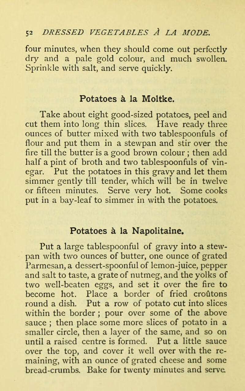 four minutes, when they should come out perfectly dry and a pale gold colour, and much swollen. Sprinkle with salt, and serve quickly. Potatoes k la Moltke. Take about eight good-sized potatoes, peel and cut them into long thin slices. Have ready three ounces of butter mixed with two tablespoonfuls of flour and put them in a stewpan and stir over the fire till the butter is a good brown colour ; then add half a pint of broth and two tablespoonfuls of vin- egar. Put the potatoes in this gravy and let them simmer gently till tender, which will be in twelve or fifteen minutes. Serve very hot. Some cooks put in a bay-leaf to simmer in with the potatoes. Potatoes k la Napolitaine. Put a large tablespoonful of gravy into a stew- pan with two ounces of butter, one ounce of grated Parmesan, a dessert-spoonful of lemon-juice, pepper and salt to taste, a grate of nutmeg, and the yolks of two well-beaten eggs, and set it over the fire to become hot. Place a border of fried crofitons round a dish. Put a row of potato cut into slices within the border ; pour over some of the above sauce ; then place some more slices of potato in a smaller circle, then a layer of the same, and so on until a raised centre is formed. Put a little sauce over the top, and cover it well over with the re- maining, with an ounce of grated cheese and some bread-crumbs. Bake for twenty minutes and serve.