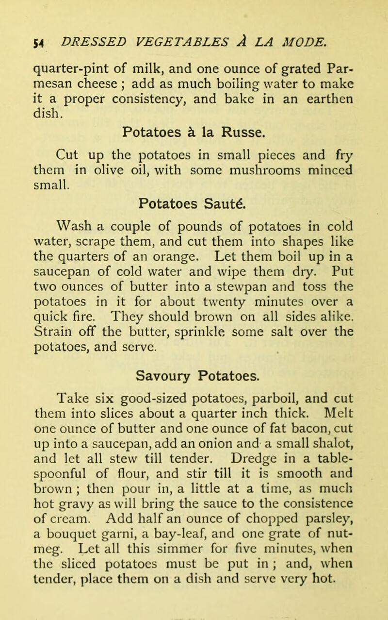 quarter-pint of milk, and one ounce of grated Par- mesan cheese ; add as much boiling water to make it a proper consistency, and bake in an earthen dish. Potatoes & la Russe. Cut up the potatoes in small pieces and fry them in olive oil, with some mushrooms minced small. Potatoes Saut£. Wash a couple of pounds of potatoes in cold water, scrape them, and cut them into shapes like the quarters of an orange. Let them boil up in a saucepan of cold water and wipe them dry. Put two ounces of butter into a stewpan and toss the potatoes in it for about twenty minutes over a quick fire. They should brown on all sides alike. Strain off the butter, sprinkle some salt over the potatoes, and serve. Savoury Potatoes. Take six good-sized potatoes, parboil, and cut them into slices about a quarter inch thick. Melt one ounce of butter and one ounce of fat bacon, cut up into a saucepan, add an onion and a small shalot, and let all stew till tender. Dredge in a table- spoonful of flour, and stir till it is smooth and brown ; then pour in, a little at a time, as much hot gravy as will bring the sauce to the consistence of cream. Add half an ounce of chopped parsley, a bouquet garni, a bay-leaf, and one grate of nut- meg. Let all this simmer for five minutes, when the sliced potatoes must be put in ; and, when tender, place them on a dish and serve very hot.