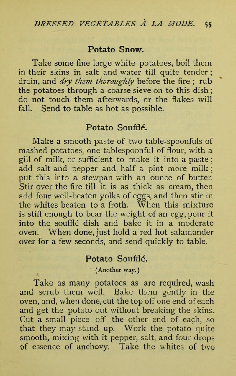 Potato Snow. Take some fine large white potatoes, boil them in their skins in salt and water till quite tender; drain, and dry them thoroughly before the fire ; rub the potatoes through a coarse sieve on to this dish; do not touch them afterwards, or the flakes will fall. Send to table as hot as possible. Potato Souffle. Make a smooth paste of two table-spoonfuls of mashed potatoes, one tablespoonful of flour, with a gill of milk, or sufficient to make it into a paste; add salt and pepper and half a pint more milk ; put this into a stewpan with an ounce of butter. Stir over the fire till it is as thick as cream, then add four well-beaten yolks of eggs, and then stir in the whites beaten to a froth. When this mixture is stiff enough to bear the weight of an egg, pour it into the souffle dish and bake it in a moderate oven. When done, just hold a red-hot salamander over for a few seconds, and send quickly to table. Potato Souffle. (Another way.) Take as many potatoes as are required, wash and scrub them well. Bake them gently in the oven, and, when done, cut the top off one end of each and get the potato out without breaking the skins. Cut a small piece off the other end of each, so that they may stand up. Work the potato quite smooth, mixing with it pepper, salt, and four drops of essence of anchovy. Take the whites of two