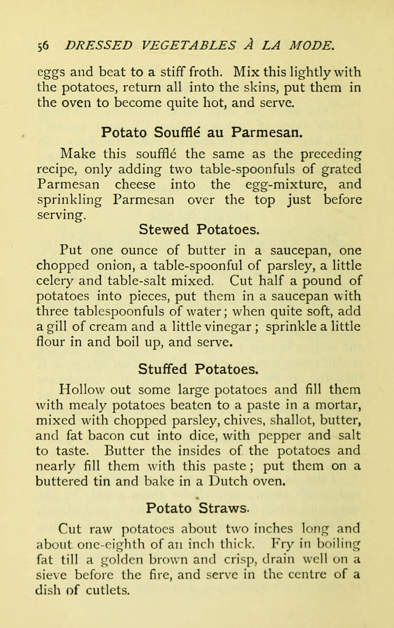 eggs and beat to a stiff froth. Mix this lightly with the potatoes, return all into the skins, put them in the oven to become quite hot, and serve. Potato Souffle au Parmesan. Make this souffle the same as the preceding recipe, only adding two table-spoonfuls of grated Parmesan cheese into the egg-mixture, and sprinkling Parmesan over the top just before serving. Stewed Potatoes. Put one ounce of butter in a saucepan, one chopped onion, a table-spoonful of parsley, a little celery and table-salt mixed. Cut half a pound of potatoes into pieces, put them in a saucepan with three tablespoonfuls of water; when quite soft, add a gill of cream and a little vinegar ; sprinkle a little flour in and boil up, and serve. Stuffed Potatoes. Hollow out some large potatoes and fill them with mealy potatoes beaten to a paste in a mortar, mixed with chopped parsley, chives, shallot, butter, and fat bacon cut into dice, with pepper and salt to taste. Butter the insides of the potatoes and nearly fill them with this paste; put them on a buttered tin and bake in a Dutch oven. Potato Straws. Cut raw potatoes about two inches long and about one-eighth of an inch thick. Fry in boiling fat till a golden brown and crisp, drain well on a sieve before the fire, and serve in the centre of a dish of cutlets.