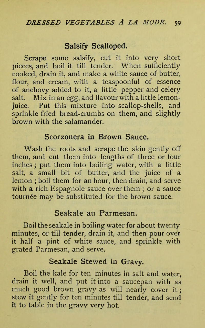 Salsify Scalloped. Scrape some salsify, cut it into very short pieces, and boil it till tender. When sufficiently cooked, drain it, and make a white sauce of butter, flour, and cream, with a teaspoonful of essence of anchovy added to it, a little pepper and celery salt. Mix in an egg, and flavour with a little lemon- juice. Put this mixture into scallop-shells, and sprinkle fried bread-crumbs on them, and slightly brown with the salamander. Scorzonera in Brown Sauce. Wash the roots and scrape the skin gently off them, and cut them into lengths of three or four inches; put them into boiling water, with a little salt, a small bit of butter, and the juice of a lemon ; boil them for an hour, then drain, and serve with a rich Espagnole sauce over them ; or a sauce tournee may be substituted for the brown sauce. Seakale au Parmesan. Boil the seakale in boiling water for about twenty minutes, or till tender, drain it, and then pour over it half a pint of white sauce, and sprinkle with grated Parmesan, and serve. Seakale Stewed in Gravy. Boil the kale for ten minutes in salt and water, drain it well, and put it into a saucepan with as much good brown gravy as will nearly cover it; stew it gently for ten minutes till tender, and send it to table in the gravy very hot.