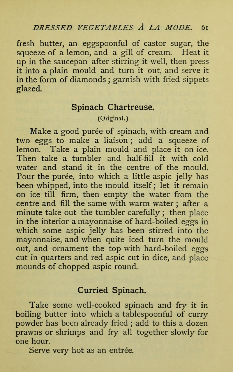 fresh butter, an eggspoonful of castor sugar, the squeeze of a lemon, and a gill of cream. Heat it up in the saucepan after stirring it well, then press it into a plain mould and turn it out, and serve it in the form of diamonds ; garnish with fried sippets glazed. Spinach Chartreuse. (Original.) Make a good puree of spinach, with cream and two eggs to make a liaison ; add a squeeze of lemon. Take a plain mould and place it on ice. Then take a tumbler and half-fill it with cold water and stand it in the centre of the mould. Pour the puree, into which a little aspic jelly has been whipped, into the mould itself; let it remain on ice till firm, then empty the water from the centre and fill the same with warm water ; after a minute take out the tumbler carefully ; then place in the interior a mayonnaise of hard-boiled eggs in which some aspic jelly has been stirred into the mayonnaise, and when quite iced turn the mould out, and ornament the top with hard-boiled eggs cut in quarters and red aspic cut in dice, and place mounds of chopped aspic round. Curried Spinach. Take some well-cooked spinach and fry it in boiling butter into which a tablespoonful of curry powder has been already fried ; add to this a dozen prawns or shrimps and fry all together slowly for one hour. Serve very hot as an entree.