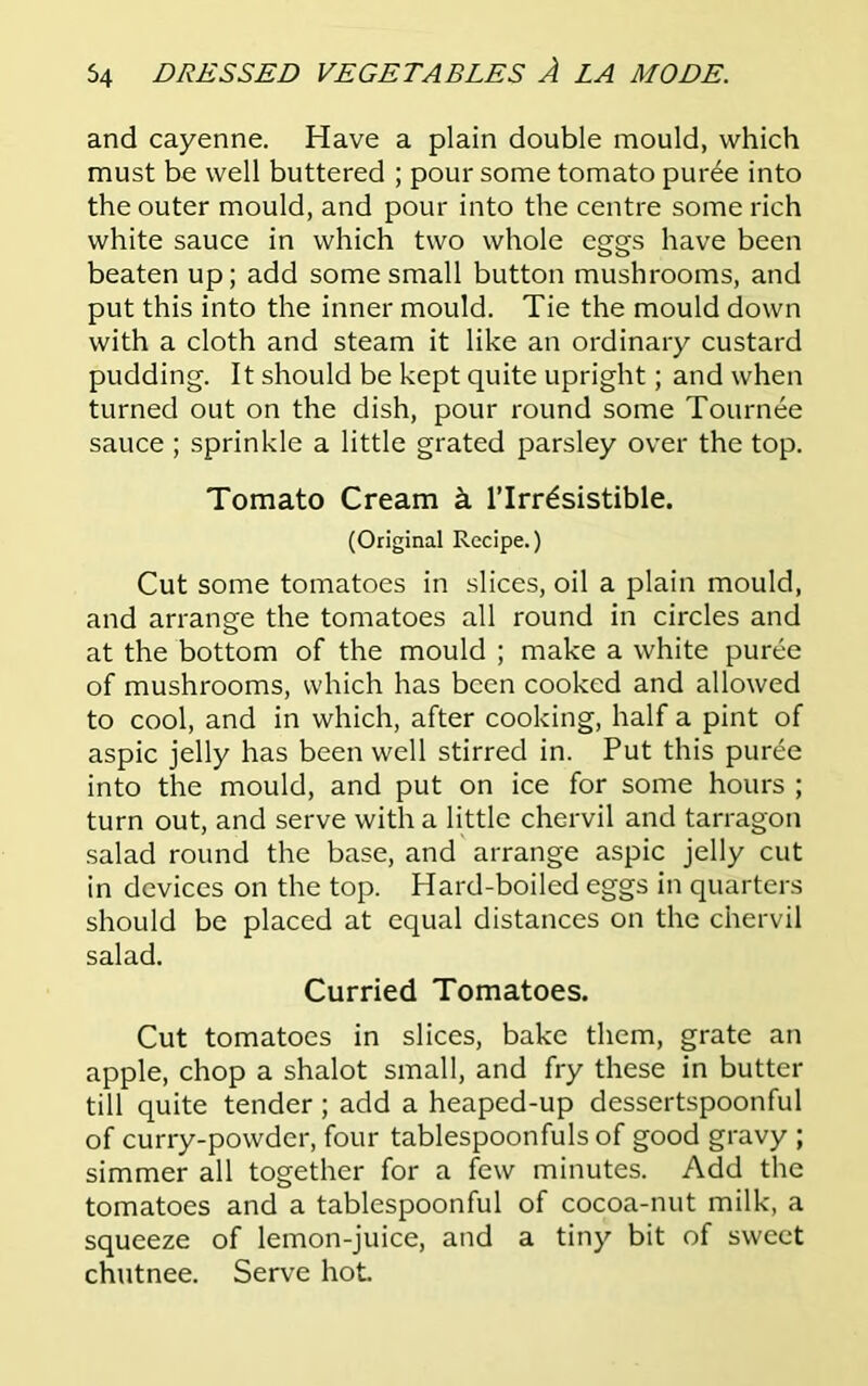 and cayenne. Have a plain double mould, which must be well buttered ; pour some tomato pur6e into the outer mould, and pour into the centre some rich white sauce in which two whole eggs have been beaten up; add some small button mushrooms, and put this into the inner mould. Tie the mould down with a cloth and steam it like an ordinary custard pudding. It should be kept quite upright; and when turned out on the dish, pour round some Tournee sauce ; sprinkle a little grated parsley over the top. Tomato Cream k l’lrrdsistible. (Original Recipe.) Cut some tomatoes in slices, oil a plain mould, and arrange the tomatoes all round in circles and at the bottom of the mould ; make a white puree of mushrooms, which has been cooked and allowed to cool, and in which, after cooking, half a pint of aspic jelly has been well stirred in. Put this puree into the mould, and put on ice for some hours ; turn out, and serve with a little chervil and tarragon salad round the base, and arrange aspic jelly cut in devices on the top. Hard-boiled eggs in quarters should be placed at equal distances on the chervil salad. Curried Tomatoes. Cut tomatoes in slices, bake them, grate an apple, chop a shalot small, and fry these in butter till quite tender ; add a heaped-up dessertspoonful of curry-powder, four tablespoonfuls of good gravy ; simmer all together for a few minutes. Add the tomatoes and a tablespoonful of cocoa-nut milk, a squeeze of lemon-juice, and a tiny bit of sweet chutnee. Serve hot.
