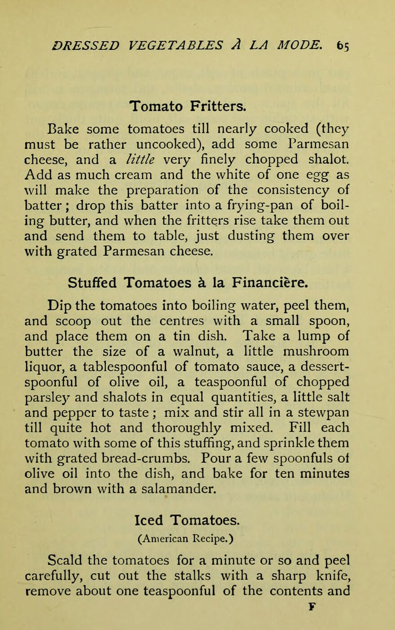 Tomato Fritters. Bake some tomatoes till nearly cooked (they must be rather uncooked), add some Parmesan cheese, and a little very finely chopped shalot. Add as much cream and the white of one egg as will make the preparation of the consistency of batter; drop this batter into a frying-pan of boil- ing butter, and when the fritters rise take them out and send them to table, just dusting them over with grated Parmesan cheese. Stuffed Tomatoes k la Financiere. Dip the tomatoes into boiling water, peel them, and scoop out the centres with a small spoon, and place them on a tin dish. Take a lump of butter the size of a walnut, a little mushroom liquor, a tablespoonful of tomato sauce, a dessert- spoonful of olive oil, a teaspoonful of chopped parsley and shalots in equal quantities, a little salt and pepper to taste ; mix and stir all in a stewpan till quite hot and thoroughly mixed. Fill each tomato with some of this stuffing, and sprinkle them with grated bread-crumbs. Pour a few spoonfuls of olive oil into the dish, and bake for ten minutes and brown with a salamander. Iced Tomatoes. (American Recipe.) Scald the tomatoes for a minute or so and peel carefully, cut out the stalks with a sharp knife, remove about one teaspoonful of the contents and F