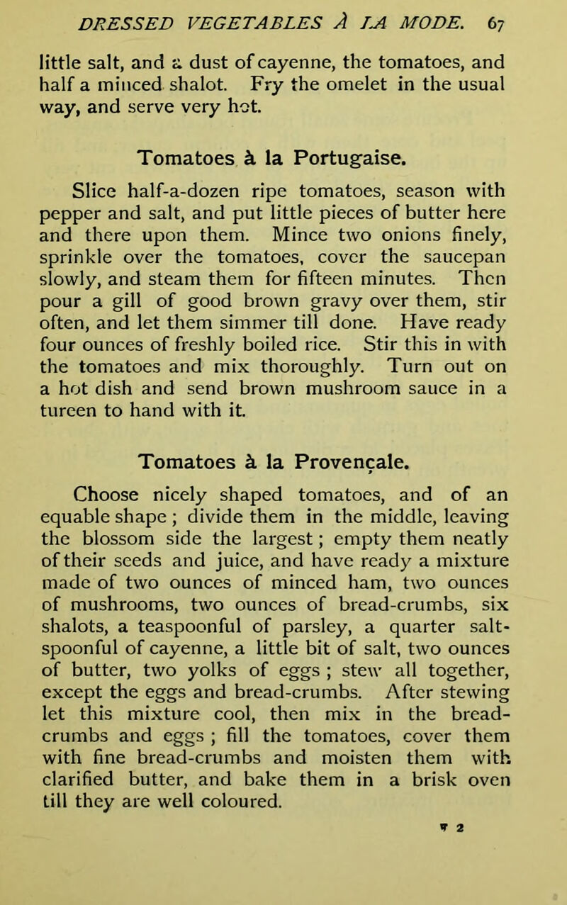 little salt, and a dust of cayenne, the tomatoes, and half a minced shalot. Fry the omelet in the usual way, and serve very hot. Tomatoes k la Portugese. Slice half-a-dozen ripe tomatoes, season with pepper and salt, and put little pieces of butter here and there upon them. Mince two onions finely, sprinkle over the tomatoes, cover the saucepan slowly, and steam them for fifteen minutes. Then pour a gill of good brown gravy over them, stir often, and let them simmer till done. Have ready four ounces of freshly boiled rice. Stir this in with the tomatoes and mix thoroughly. Turn out on a hot dish and send brown mushroom sauce in a tureen to hand with it. Tomatoes k la Provencale. Choose nicely shaped tomatoes, and of an equable shape ; divide them in the middle, leaving the blossom side the largest; empty them neatly of their seeds and juice, and have ready a mixture made of two ounces of minced ham, two ounces of mushrooms, two ounces of bread-crumbs, six shalots, a teaspoonful of parsley, a quarter salt- spoonful of cayenne, a little bit of salt, two ounces of butter, two yolks of eggs ; stew all together, except the eggs and bread-crumbs. After stewing let this mixture cool, then mix in the bread- crumbs and eggs ; fill the tomatoes, cover them with fine bread-crumbs and moisten them with clarified butter, and bake them in a brisk oven till they are well coloured.