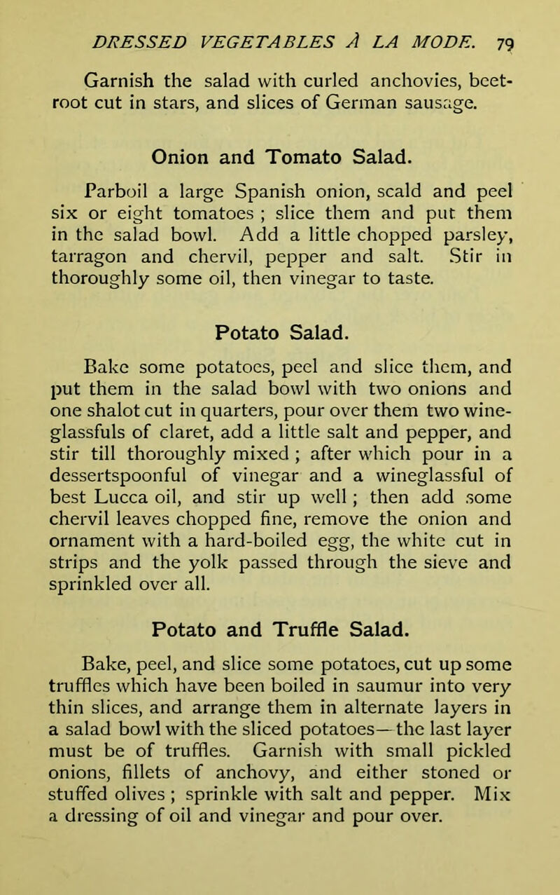 Garnish the salad with curled anchovies, beet- root cut in stars, and slices of German sausage. Onion and Tomato Salad. Parboil a large Spanish onion, scald and peel six or eight tomatoes ; slice them and put them in the salad bowl. Add a little chopped parsley, tarragon and chervil, pepper and salt. Stir in thoroughly some oil, then vinegar to taste. Potato Salad. Bake some potatoes, peel and slice them, and put them in the salad bowl with two onions and one shalot cut in quarters, pour over them two wine- glassfuls of claret, add a little salt and pepper, and stir till thoroughly mixed ; after which pour in a dessertspoonful of vinegar and a wineglassful of best Lucca oil, and stir up well; then add some chervil leaves chopped fine, remove the onion and ornament with a hard-boiled egg, the white cut in strips and the yolk passed through the sieve and sprinkled over all. Potato and Truffle Salad. Bake, peel, and slice some potatoes, cut up some truffles which have been boiled in saumur into very thin slices, and arrange them in alternate layers in a salad bowl with the sliced potatoes—the last layer must be of truffles. Garnish with small pickled onions, fillets of anchovy, and either stoned or stuffed olives ; sprinkle with salt and pepper. Mix a dressing of oil and vinegar and pour over.