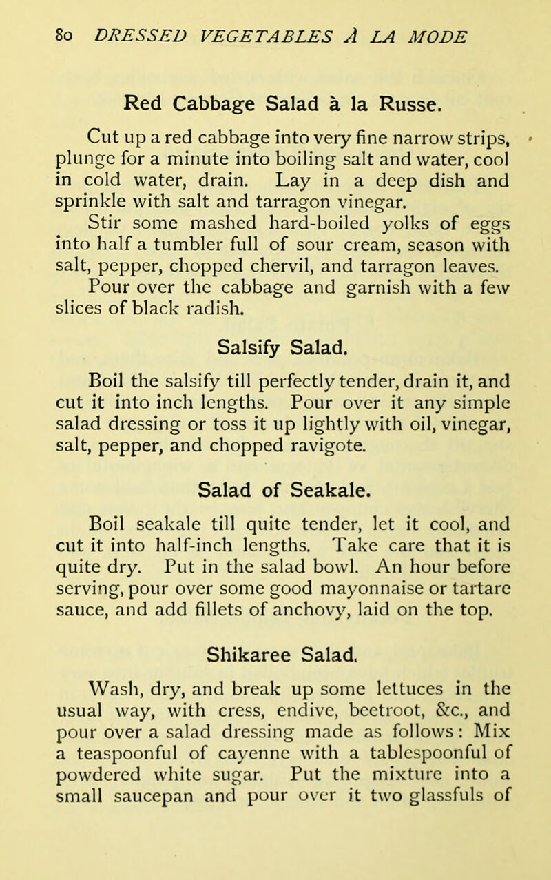 Red Cabbage Salad a la Russe. Cut up a red cabbage into very fine narrow strips, plunge for a minute into boiling salt and water, cool in cold water, drain. Lay in a deep dish and sprinkle with salt and tarragon vinegar. Stir some mashed hard-boiled yolks of eggs into half a tumbler full of sour cream, season with salt, pepper, chopped chervil, and tarragon leaves. Pour over the cabbage and garnish with a few slices of black radish. Salsify Salad. Boil the salsify till perfectly tender, drain it, and cut it into inch lengths. Pour over it any simple salad dressing or toss it up lightly with oil, vinegar, salt, pepper, and chopped ravigote. Salad of Seakale. Boil seakale till quite tender, let it cool, and cut it into half-inch lengths. Take care that it is quite dry. Put in the salad bowl. An hour before serving, pour over some good mayonnaise or tartare sauce, and add fillets of anchovy, laid on the top. Shikaree Salad. Wash, dry, and break up some lettuces in the usual way, with cress, endive, beetroot, &c., and pour over a salad dressing made as follows: Mix a teaspoonful of cayenne with a tablespoonful of powdered white sugar. Put the mixture into a small saucepan and pour over it two glassfuls of
