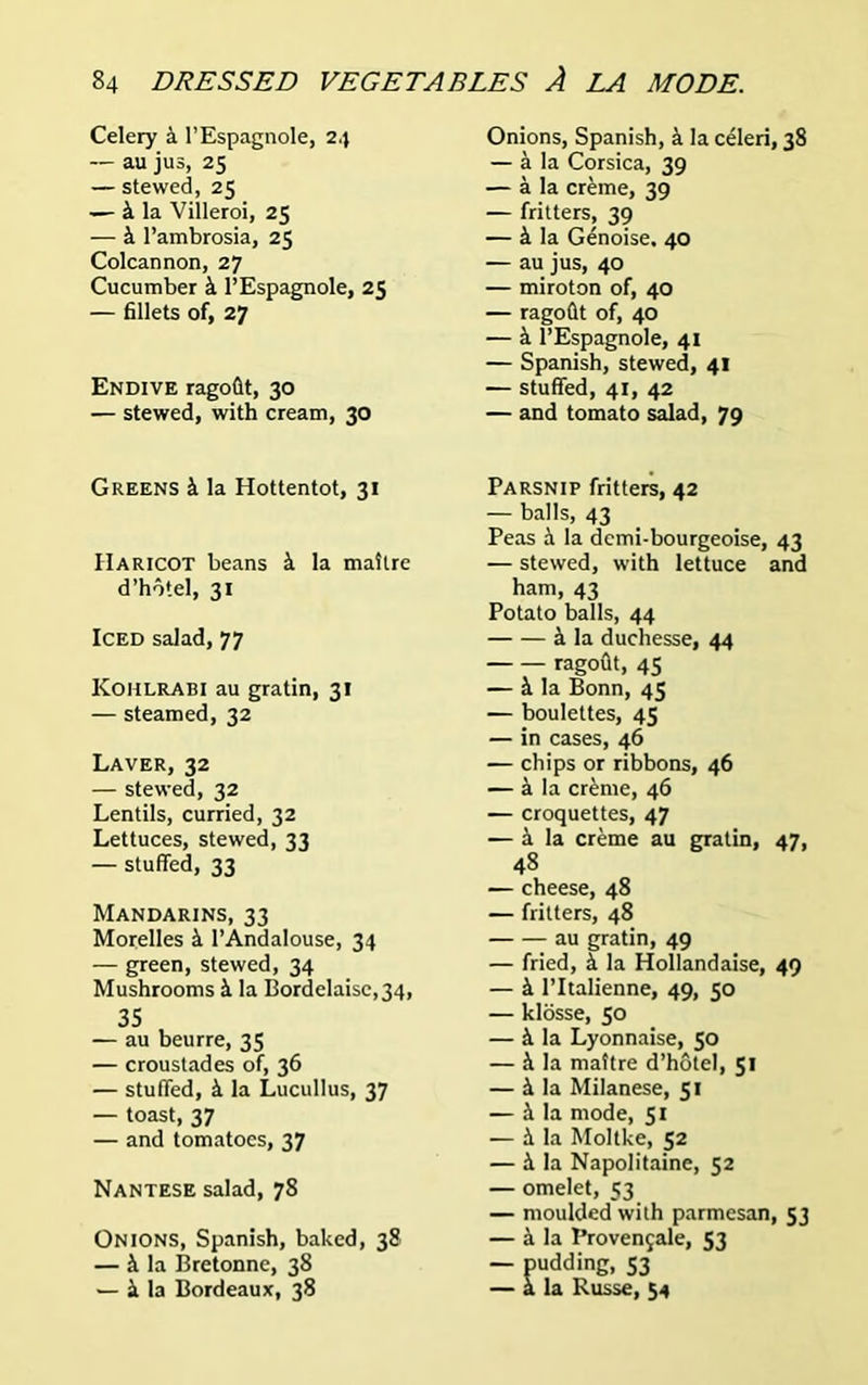 Celery a l’Espagnole, 24 — au jus, 25 — stewed, 25 — k la Villeroi, 25 — k l’ambrosia, 25 Colcannon, 27 Cucumber k l’Espagnole, 25 — fillets of, 27 Endive ragofit, 30 — stewed, with cream, 30 Onions, Spanish, a la celeri, 38 — k la Corsica, 39 — a la creme, 39 — fritters, 39 — k la Genoise. 40 — au jus, 40 — miroton of, 40 — ragofit of, 40 — k l’Espagnole, 41 — Spanish, stewed, 41 — stuffed, 41, 42 — and tomato salad, 79 Greens k la Hottentot, 31 Haricot beans k la maitre d’hotel, 31 Iced salad, 77 Kohlrabi au gratin, 31 — steamed, 32 Laver, 32 — stewed, 32 Lentils, curried, 32 Lettuces, stewed, 33 — stuffed, 33 Mandarins, 33 Morelles k 1’Andalouse, 34 — green, stewed, 34 Mushrooms k la BordeIaise,34, 35 — au beurre, 35 — croustades of, 36 — stuffed, k la Lucullus, 37 — toast, 37 — and tomatoes, 37 Nantese salad, 78 Onions, Spanish, baked, 38 — k la Bretonne, 38 — k la Bordeaux, 38 Parsnip fritters, 42 — balls, 43 Peas k la dcmi-bourgeoise, 43 — stewed, with lettuce and ham, 43 Potato balls, 44 k la duchesse, 44 ragoflt, 45 — k la Bonn, 45 — boulettes, 45 — in cases, 46 — chips or ribbons, 46 — k la creme, 46 — croquettes, 47 — a la creme au gratin, 47, 48 — cheese, 48 — fritters, 48 au gratin, 49 — fried, k la Hollandaise, 49 — k l’ltalienne, 49, 50 — klosse, 50 — k la Lyonnaise, 50 — k la mattre d’hotel, 51 — k la Milanese, 51 — k la mode, 51 ■— k la Moltke, 52 — k la Napolitaine, 52 — omelet, 53 — moulded with parmesan, 53 — k la Provengale, 53 — pudding, 53 — a la Kusse, 54