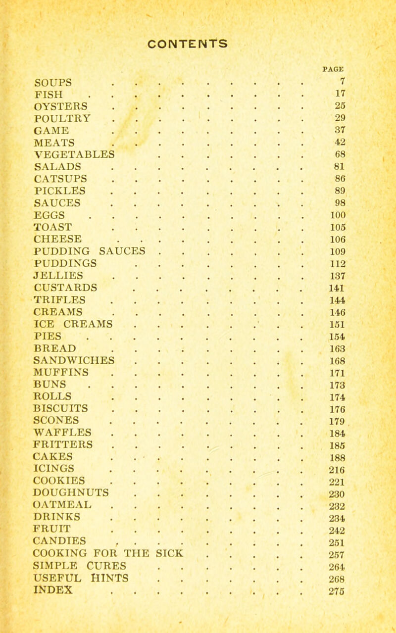 CONTENTS PAGE SOUPS 7 FISH 17 OYSTERS 25 POULTRY 29 GAME 37 MEATS 42 VEGETABLES 68 SALADS 81 CATSUPS 86 PICKLES 89 SAUCES 98 EGGS 100 TOAST 105 CHEESE 106 PUDDING SAUCES 109 PUDDINGS 112 JELLIES 137 CUSTARDS 141 TRIFLES 144 CREAMS 146 ICE CREAMS . 151 PIES 154 BREAD 163 SANDWICHES 168 MUFFINS 171 BUNS 173 ROLLS 174 BISCUITS 176 SCONES 179 WAFFLES 184 FRITTERS 185 CAKES . • 188 ICINGS 216 COOKIES 221 DOUGHNUTS 230 OATMEAL 232 DRINKS 234 FRUIT 242 CANDIES 251 COOKING FOR THE SICK 257 SIMPLE CURES 264 USEFUL HINTS 268 INDEX 275