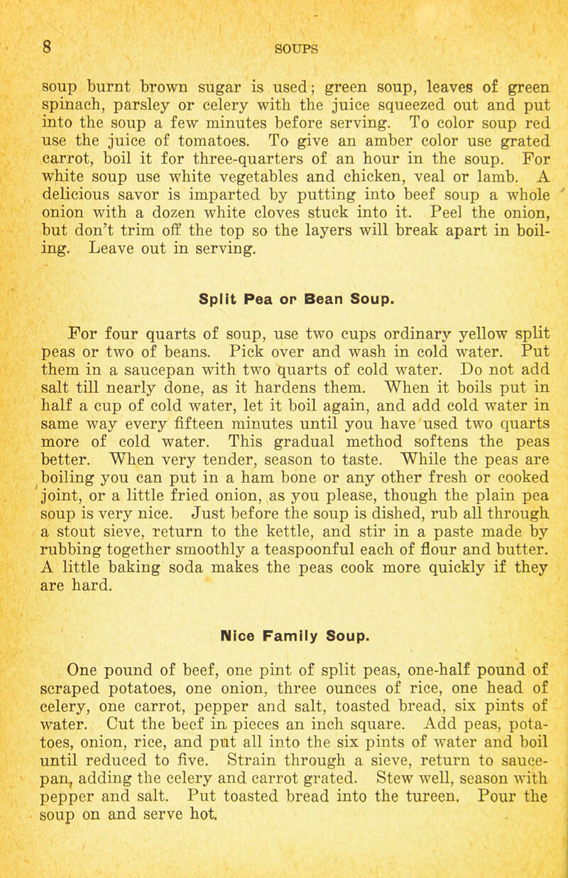 soup burnt brown sugar is used; green soup, leaves of green spinach, parsley or celery with the juice squeezed out and put into the soup a few minutes before serving. To color soup red use the juice of tomatoes. To give an amber color use grated carrot, boil it for three-quarters of an hour in the soup. For white soup use white vegetables and chicken, veal or lamb. A delicious savor is imparted by putting into beef soup a whole onion with a dozen white cloves stuck into it. Peel the onion, but don’t trim off the top so the layers will break apart in boil- ing. Leave out in serving. Split Pea or Bean Soup. For four quarts of soup, use two cups ordinary yellow split peas or two of beans. Pick over and wash in cold water. Put them in a saucepan with two quarts of cold water. Do not add salt till nearly done, as it hardens them. When it boils put in half a cup of cold water, let it boil again, and add cold water in same way every fifteen minutes until you have used two quarts more of cold water. This gradual method softens the peas better. When very tender, season to taste. While the peas are boiling you can put in a ham bone or any other fresh or cooked joint, or a little fried onion, as you please, though the plain pea soup is very nice. Just before the soup is dished, rub all through a stout sieve, return to the kettle, and stir in a paste made by rubbing together smoothly a teaspoonful each of flour and butter. A little baking soda makes the peas cook more quickly if they are hard. Nice Family Soup. One pound of beef, one pint of split peas, one-half pound of scraped potatoes, one onion, three ounces of rice, one head of celery, one carrot, pepper and salt, toasted bread, six pints of water. Cut the beef in pieces an inch square. Add peas, pota- toes, onion, rice, and put all into the six pints of water and boil until reduced to five. Strain through a sieve, return to sauce- pan, adding the celery and carrot grated. Stew well, season with pepper and salt. Put toasted bread into the tureen. Pour the soup on and serve hot.