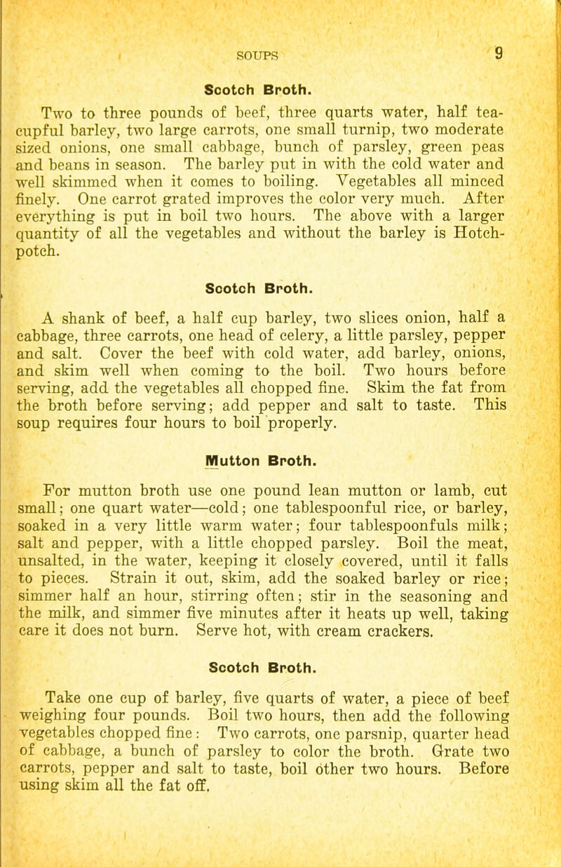 Scotch Broth. Two to three pounds of beef, three quarts water, half tea- cupful barley, two large carrots, one small turnip, two moderate sized onions, one small cabbage, bunch of parsley, green peas and beans in season. The barley put in with the cold water and well skimmed when it comes to boiling. Vegetables all minced finely. One carrot grated improves the color very much. After everything is put in boil two hours. The above with a larger quantity of all the vegetables and without the barley is Hotch- potch. Scotch Broth. A shank of beef, a half cup barley, two slices onion, half a cabbage, three carrots, one head of celery, a little parsley, pepper and salt. Cover the beef with cold water, add barley, onions, and skim well when coming to the boil. Two hours before serving, add the vegetables all chopped fine. Skim the fat from the broth before serving; add pepper and salt to taste. This soup requires four hours to boil properly. Mutton Broth. For mutton broth use one pound lean mutton or lamb, cut small; one quart water—cold; one tablespoonful rice, or barley, soaked in a very little warm water; four tablespoonfuls milk; salt and pepper, with a little chopped parsley. Boil the meat, unsalted, in the water, keeping it closely covered, until it falls to pieces. Strain it out, skim, add the soaked barley or rice; simmer half an hour, stirring often; stir in the seasoning and the milk, and simmer five minutes after it heats up well, taking care it does not burn. Serve hot, with cream crackers. Scotch Broth. Take one cup of barley, five quarts of water, a piece of beef weighing four pounds. Boil two hours, then acid the following vegetables chopped fine : Two carrots, one parsnip, quarter head of cabbage, a bunch of parsley to color the broth. Grate two carrots, pepper and salt to taste, boil other two hours. Before using skim all the fat off.