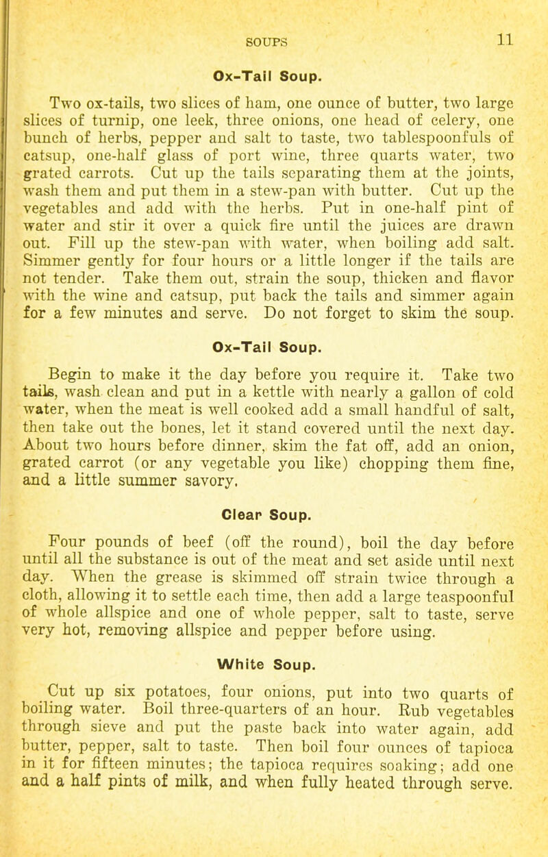 Ox-Tail Soup. Two ox-tails, two slices of ham, one ounce of butter, two large slices of turnip, one leek, three onions, one head of celery, one bunch of herbs, pepper and salt to taste, two tablespoonfuls of catsup, one-half glass of port wine, three quarts water, two grated carrots. Cut up the tails separating them at the joints, wash them and put them in a stew-pan with butter. Cut up the vegetables and add with the herbs. Put in one-half pint of water and stir it over a quick fire until the juices are drawn out. Fill up the stew-pan with water, when boiling add salt. Simmer gently for four hours or a little longer if the tails are not tender. Take them out, strain the soup, thicken and flavor with the wine and catsup, put back the tails and simmer again for a few minutes and serve. Do not forget to skim the soup. Ox-Tail Soup. Begin to make it the day before you require it. Take two tails, wash clean and put in a kettle with nearly a gallon of cold water, wdien the meat is well cooked add a small handful of salt, then take out the bones, let it stand covered until the next day. About two hours before dinner, skim the fat off, add an onion, grated carrot (or any vegetable you like) chopping them fine, and a little summer savory. Clear Soup. Four pounds of beef (off the round), boil the day before until all the substance is out of the meat and set aside until next day. When the grease is skimmed off strain twice through a cloth, allowing it to settle each time, then add a large teaspoonful of whole allspice and one of whole pepper, salt to taste, serve very hot, removing allspice and pepper before using. White Soup. Cut up six potatoes, four onions, put into two quarts of boiling water. Boil three-quarters of an hour. Rub vegetables through sieve and put the paste back into water again, add butter, pepper, salt to taste. Then boil four ounces of tapioca in it for fifteen minutes; the tapioca requires soaking; add one and a half pints of milk, and when fully heated through serve.