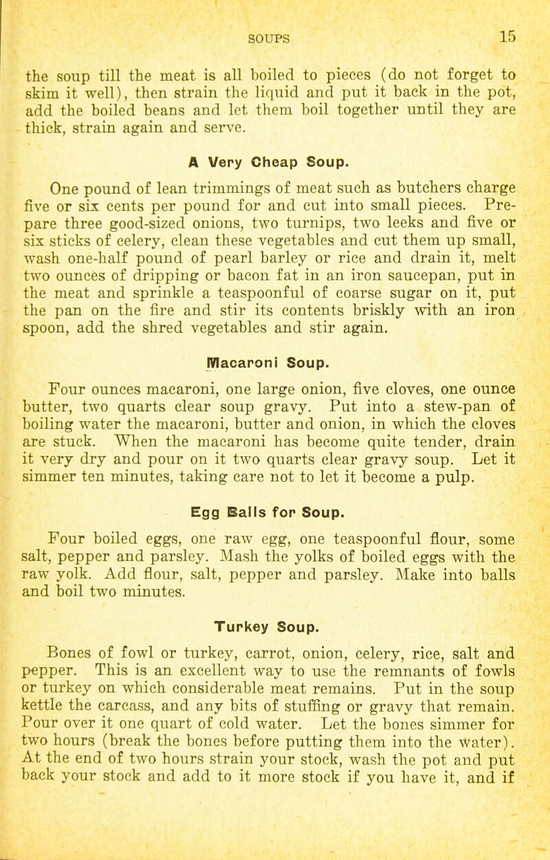 the soup till the meat is all boiled to pieces (do not forget to skim it well), then strain the liquid and put it back in the pot, add the boiled beans and let them boil together until they are thick, strain again and serve. A Very Cheap Soup. One pound of lean trimmings of meat such as butchers charge five or six cents per pound for and cut into small pieces. Pre- pare three good-sized onions, two turnips, two leeks and five or six sticks of celery, clean these vegetables and cut them up small, wash one-half pound of pearl barley or rice and drain it, melt two ounces of dripping or bacon fat in an iron saucepan, put in the meat and sprinkle a teaspoonful of coarse sugar on it, put the pan on the fire and stir its contents briskly with an iron spoon, add the shred vegetables and stir again. Macaroni Soup. Four ounces macaroni, one large onion, five cloves, one ounce butter, two quarts clear soup gravy. Put into a stew-pan of boiling water the macaroni, butter and onion, in which the cloves are stuck. When the macaroni has become quite tender, drain it very dry and pour on it two quarts clear gravy soup. Let it simmer ten minutes, taking care not to let it become a pulp. Egg Balls for Soup. Four boiled eggs, one raw egg, one teaspoonful flour, some salt, pepper and parsley. Mash the yolks of boiled eggs with the raw yolk. Add flour, salt, pepper and parsley. Make into balls and boil two minutes. Turkey Soup. Bones of fowl or turkey, carrot, onion, celery, rice, salt and pepper. This is an excellent way to use the remnants of fowls or turkey on which considerable meat remains. Put in the soup kettle the carcass, and any bits of stuffing or gravy that remain. Pour over it one quart of cold water. Let the bones simmer for two hours (break the bones before putting them into the water). At the end of two hours strain your stock, wash the pot and put back your stock and add to it more stock if you have it, and if