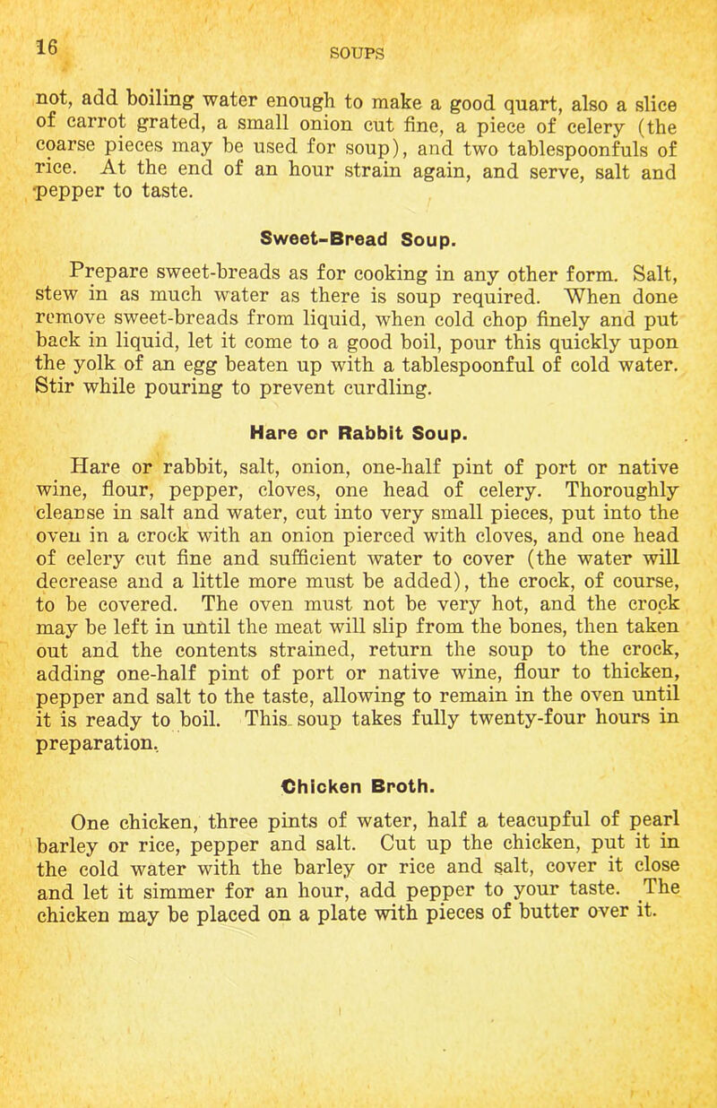 not, add boiling water enough to make a good quart, also a slice of carrot grated, a small onion cut fine, a piece of celery (the coarse pieces may be used for soup), and two tablespoonfuls of rice. At the end of an hour strain again, and serve, salt and •pepper to taste. Sweet-Bread Soup. Prepare sweet-breads as for cooking in any other form. Salt, stew in as much water as there is soup required. When done remove sweet-breads from liquid, when cold chop finely and put back in liquid, let it come to a good boil, pour this quickly upon the yolk of an egg beaten up with a tablespoonful of cold water. Stir while pouring to prevent curdling. Hare or Rabbit Soup. Hare or rabbit, salt, onion, one-half pint of port or native wine, flour, pepper, cloves, one head of celery. Thoroughly cleanse in salt and water, cut into very small pieces, put into the oven in a crock with an onion pierced with cloves, and one head of celery cut fine and sufficient water to cover (the water will decrease and a little more must be added), the crock, of course, to be covered. The oven must not be very hot, and the crock may be left in until the meat will slip from the bones, then taken out and the contents strained, return the soup to the crock, adding one-half pint of port or native wine, flour to thicken, pepper and salt to the taste, allowing to remain in the oven until it is ready to boil. This, soup takes fully twenty-four hours in preparation, Chicken Broth. One chicken, three pints of water, half a teacupful of pearl barley or rice, pepper and salt. Cut up the chicken, put it in the cold water with the barley or rice and salt, cover it close and let it simmer for an hour, add pepper to your taste. The chicken may be placed on a plate with pieces of butter over it.