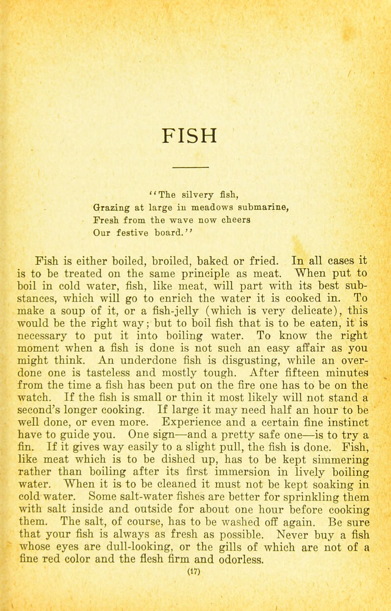 FISH “The silvery fish, Grazing at large in meadows submarine, Fresh from the wave now cheers Our festive board. Fish is either boiled, broiled, baked or fried. In all cases it is to be treated on the same principle as meat. When put to boil in cold water, fish, like meat, will part with its best sub- stances, which will go to enrich the water it is cooked in. To make a soup of it, or a fish-jelly (which is very delicate), this would be the right way; but to boil fish that is to be eaten, it is necessary to put it into boiling water. To know the right moment when a fish is done is not such an easy affair as you might think. An underdone fish is disgusting, while an over- done one is tasteless and mostly tough. After fifteen minutes from the time a fish has been pat on the fire one has to be on the watch. If the fish is small or thin it most likely will not stand a second’s longer cooking. If large it may need half an hour to be well done, or even more. Experience and a certain fine instinct have to guide you. One sign—and a pretty safe one—is to try a fin. If it gives way easily to a slight pull, the fish is done. Fish, like meat which is to be dished up, has to be kept simmering rather than boiling after its first immersion in lively boiling water. When it is to be cleaned it must not be kept soaking in cold water. Some salt-water fishes are better for sprinkling them with salt inside and outside for about one hour before cooking them. The salt, of course, has to be washed off again. Be sure that your fish is always as fresh as possible. Never buy a fish whose eyes are dull-looking, or the gills of which are not of a fine red color and the flesh firm and odorless. (17) \