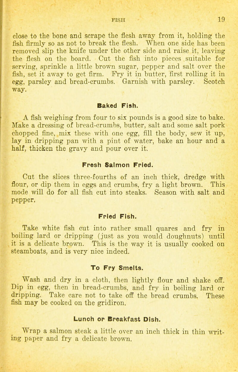 close to the bone and scrape the flesh away from it, holding the fish firmly so as not to break the flesh. When one side has been removed slip the knife under the other side and raise it, leaving the flesh on the board. Cut the fish into pieces suitable for serving, sprinkle a little brown sugar, pepper and salt over the fish, set it away to get firm. Fry it in butter, first rolling it in egg, parsley and bread-crumbs. Garnish with parsley. Scotch way. Baked Fish. A fish weighing from four to six pounds is a good size to bake. Make a dressing of bread-crumbs, butter, salt and some salt pork chopped fine, mix these with one egg, fill the body, sew it up, lay in dripping pan with a pint of water, bake an hour and a half, thicken the gravy and pour over it. Fresh Salmon Fried. Cut the slices three-fourths of an inch thick, dredge with flour, or dip them in eggs and crumbs, fry a light brown. This mode will do for all fish cut into steaks. Season with salt and pepper, Fried Fish. Take white fish cut into rather small quares and fry in boiling lard or dripping (just as you would doughnuts) until it is a delicate brown. This is the way it is usually cooked on steamboats, and is very nice indeed. To Fry Smelts. Wash and dry in a cloth, then lightly flour and shake off. Dip in egg, then in bread-crumbs, and fry in boiling lard or dripping. Take care not to take off the bread crumbs. These fish may be cooked on the gridiron. Lunch or Breakfast Dish. Wrap a salmon steak a little over an inch thick in thin writ- ing paper and fry a delicate brown.