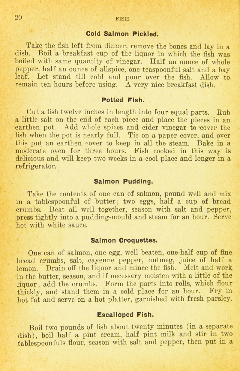 Cold Salmon Pickled. Take the fish left from dinner, remove the bones and lay in a dish. Boil a breakfast cup of the liquor in which the fish was boiled with same quantity of vinegar. Half an ounce of whole pepper, half an ounce of allspice, one teaspoonful salt and a bay leaf. Let stand till cold and pour over the fish. Allow to remain ten hours before using. A very nice breakfast dish. Potted Fish. Cut a fish twelve inches in length into four equal parts. Rub a little salt on the end of each piece and place the pieces in an earthen pot. Add whole spices and cider vinegar to cover the fish when the pot is nearly full. Tie on a paper cover, and over this put an earthen cover to keep in all the steam. Bake in a moderate oven for three hours. Fish cooked in this way is delicious and will keep two weeks in a cool place and longer in a refrigerator. Salmon Pudding. Take the contents of one can of salmon, pound well and mix in a tablespoonful of butter; two eggs, half a cup of bread crumbs. Beat all well together, season with salt and pepper, press tightly into a pudding-mould and steam for an hour. Serve hot with white sauce. Salmon Croquettes. One can of salmon, one egg, well beaten, one-half cup of fine bread crumbs, salt, cayenne pepper, nutmeg, juice of half a lemon. Drain off the liquor and mince the fish. Melt and work in the butter, season, and if necessary moisten with a little of the liquor; add the crumbs. Form the parts into rolls, which flour thickly, and stand them in a cold place for an hour. Fry in hot fat and serve on a hot platter, garnished with fresh parsley. Escalloped Fish. Boil two pounds of fish about twenty minutes (in a separate dish), boil half a pint cream, half pint milk and stir in two tablespoonfuls flour, season with salt and pepper, then put in a