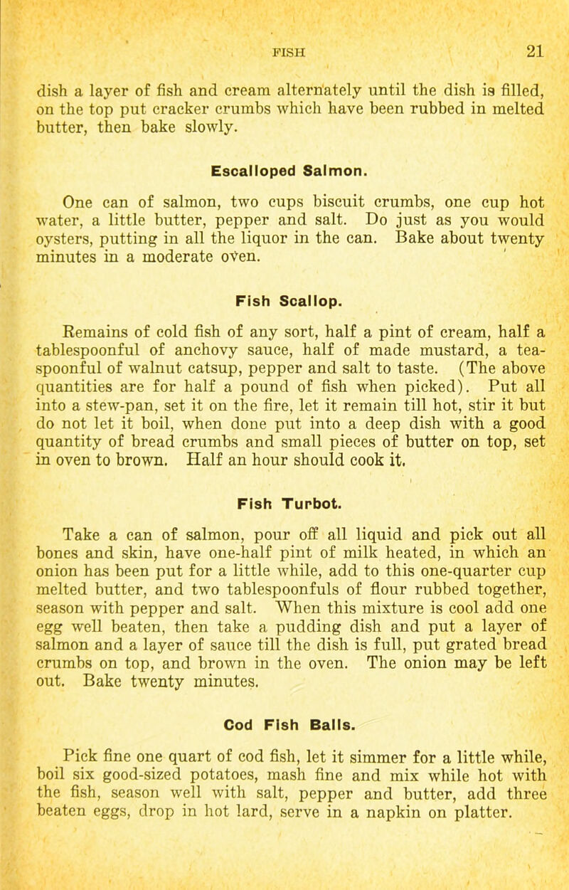 dish a layer of fish and cream alternately until the dish is filled, on the top put cracker crumbs which have been rubbed in melted butter, then bake slowly. Escalloped Salmon. One can of salmon, two cups biscuit crumbs, one cup hot water, a little butter, pepper and salt. Do just as you would oysters, putting in all the liquor in the can. Bake about twenty minutes in a moderate oVen. Fish Scallop. Remains of cold fish of any sort, half a pint of cream, half a tablespoonful of anchovy sauce, half of made mustard, a tea- spoonful of walnut catsup, pepper and salt to taste. (The above quantities are for half a pound of fish when picked). Put all into a stew-pan, set it on the fire, let it remain till hot, stir it but do not let it boil, when done put into a deep dish with a good quantity of bread crumbs and small pieces of butter on top, set in oven to brown. Half an hour should cook it. Fish Turbot. Take a can of salmon, pour off all liquid and pick out all bones and skin, have one-half pint of milk heated, in which an onion has been put for a little while, add to this one-quarter cup melted butter, and two tablespoonfuls of flour rubbed together, season with pepper and salt. When this mixture is cool add one egg well beaten, then take a pudding dish and put a layer of salmon and a layer of sauce till the dish is full, put grated bread crumbs on top, and brown in the oven. The onion may be left out. Bake twenty minutes. Cod Fish Balls. Pick fine one quart of cod fish, let it simmer for a little while, boil six good-sized potatoes, mash fine and mix while hot with the fish, season well with salt, pepper and butter, add three beaten eggs, drop in hot lard, serve in a napkin on platter.