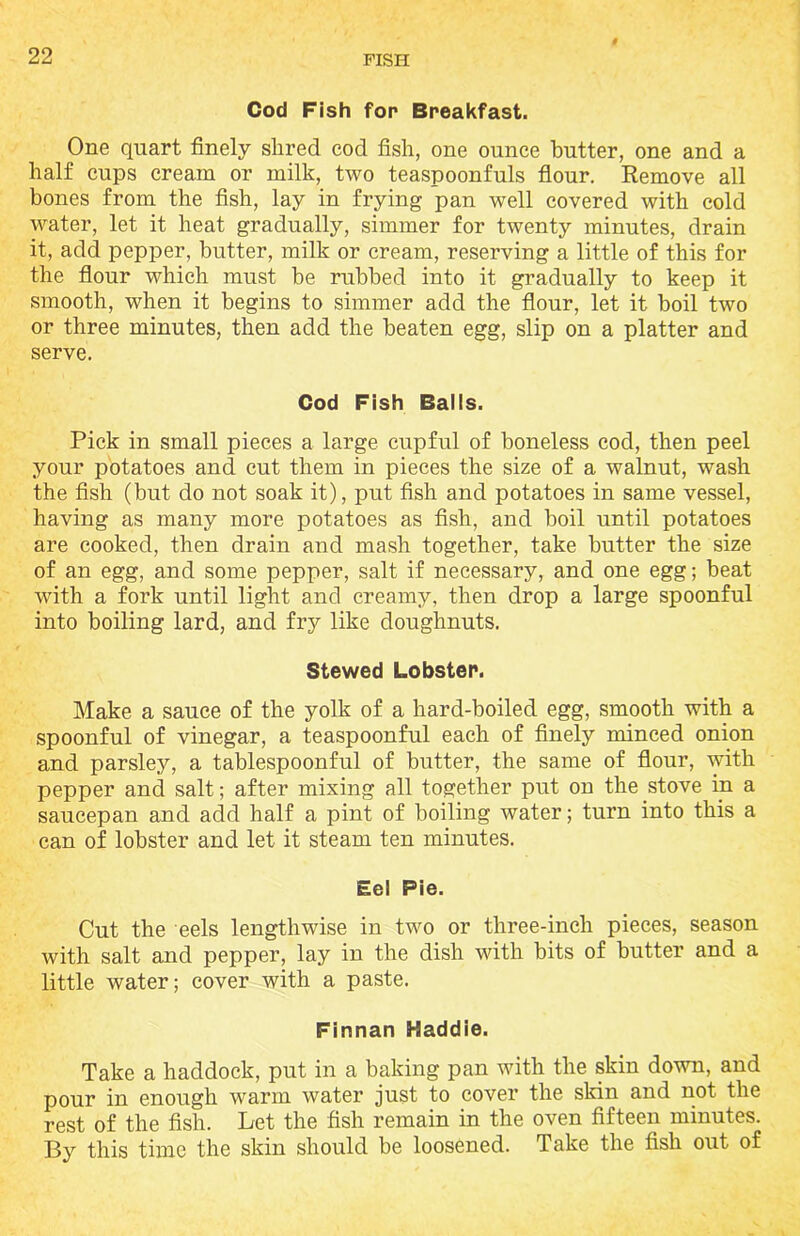 Cod Fish for Breakfast. One quart finely slired cod fish, one ounce butter, one and a half cups cream or milk, two teaspoonfuls flour. Remove all bones from the fish, lay in frying pan well covered with cold water, let it heat gradually, simmer for twenty minutes, drain it, add pepper, butter, milk or cream, reserving a little of this for the flour which must be rubbed into it gradually to keep it smooth, when it begins to simmer add the flour, let it boil two or three minutes, then add the beaten egg, slip on a platter and serve. Cod Fish Balls. Pick in small pieces a large cupful of boneless cod, then peel your potatoes and cut them in pieces the size of a walnut, wash the fish (but do not soak it), put fish and potatoes in same vessel, having as many more potatoes as fish, and boil until potatoes are cooked, then drain and mash together, take butter the size of an egg, and some pepper, salt if necessary, and one egg; beat with a fork until light and creamy, then drop a large spoonful into boiling lard, and fry like doughnuts. Stewed Lobster. Make a sauce of the yolk of a hard-boiled egg, smooth with a spoonful of vinegar, a teaspoonful each of finely minced onion and parsley, a tablespoonful of butter, the same of flour, with pepper and salt; after mixing all together put on the stove in a saucepan and add half a pint of boiling water; turn into this a can of lobster and let it steam ten minutes. Eel Pie. Cut the eels lengthwise in two or three-inch pieces, season with salt and pepper, lay in the dish with bits of butter and a little water; cover with a paste. Finnan Haddie. Take a haddock, put in a baking pan with the skin down, and pour in enough warm water just to cover the skin and not the rest of the fish. Let the fish remain in the oven fifteen minutes. By this time the skin should be loosened. Take the fish out of